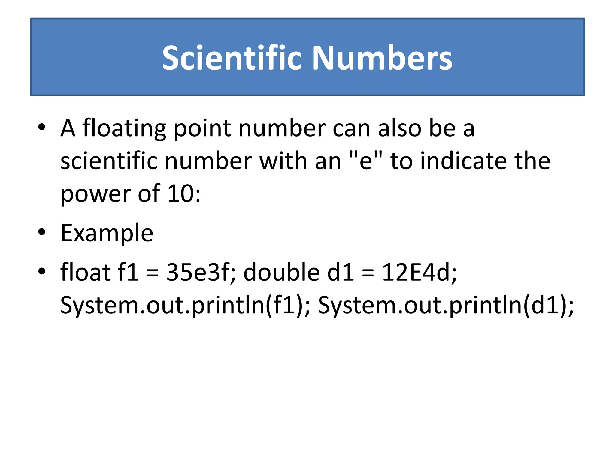 Scientific Numbers
• A floating point number can also be a
scientific number with an "e" to indicate the
power of 10:
• Example
• float f1 = 35e3f; double d1 = 12E4d;
System.out.println(f1); System.out.println(d1);
 