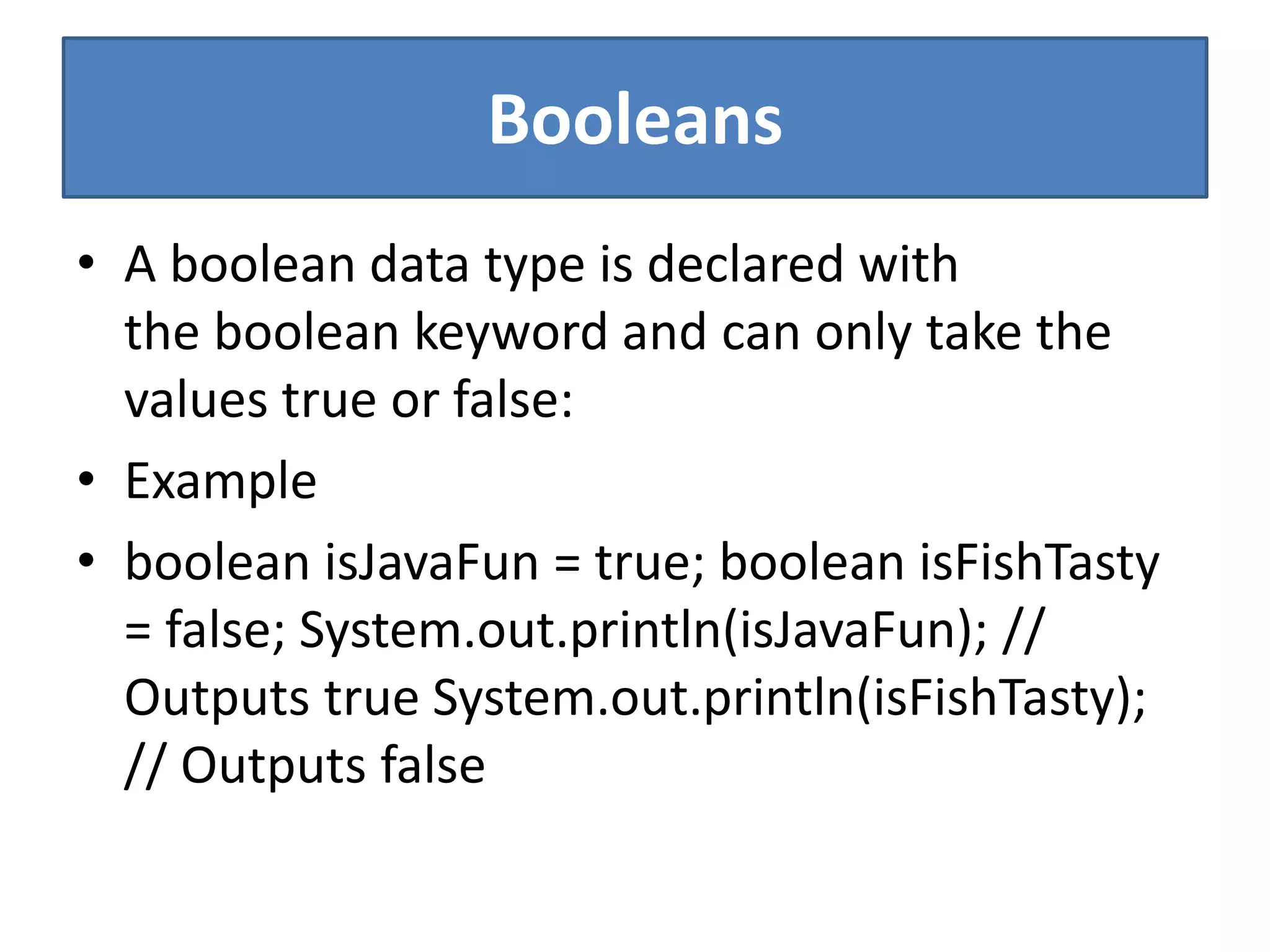Booleans
• A boolean data type is declared with
the boolean keyword and can only take the
values true or false:
• Example
• boolean isJavaFun = true; boolean isFishTasty
= false; System.out.println(isJavaFun); //
Outputs true System.out.println(isFishTasty);
// Outputs false
 