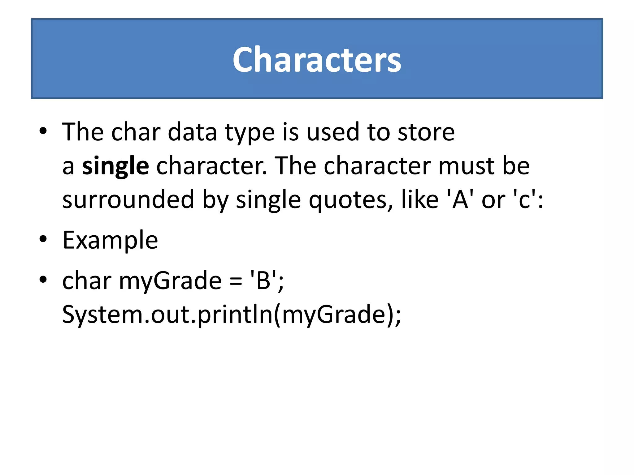 Characters
• The char data type is used to store
a single character. The character must be
surrounded by single quotes, like 'A' or 'c':
• Example
• char myGrade = 'B';
System.out.println(myGrade);
 