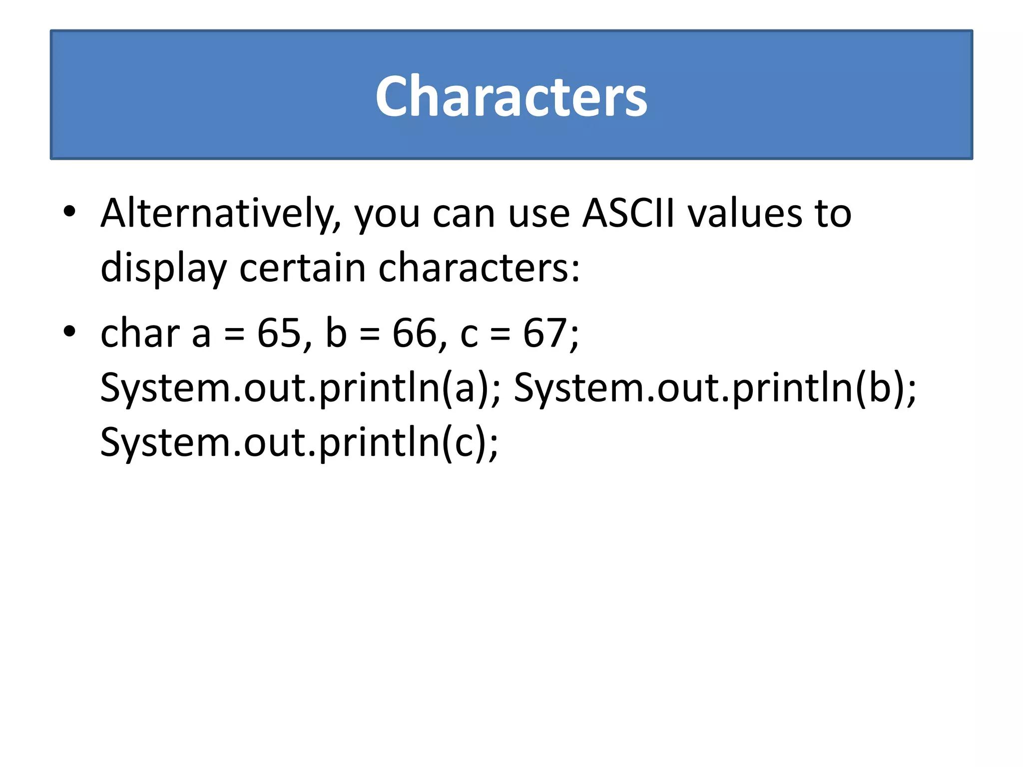 Characters
• Alternatively, you can use ASCII values to
display certain characters:
• char a = 65, b = 66, c = 67;
System.out.println(a); System.out.println(b);
System.out.println(c);
 