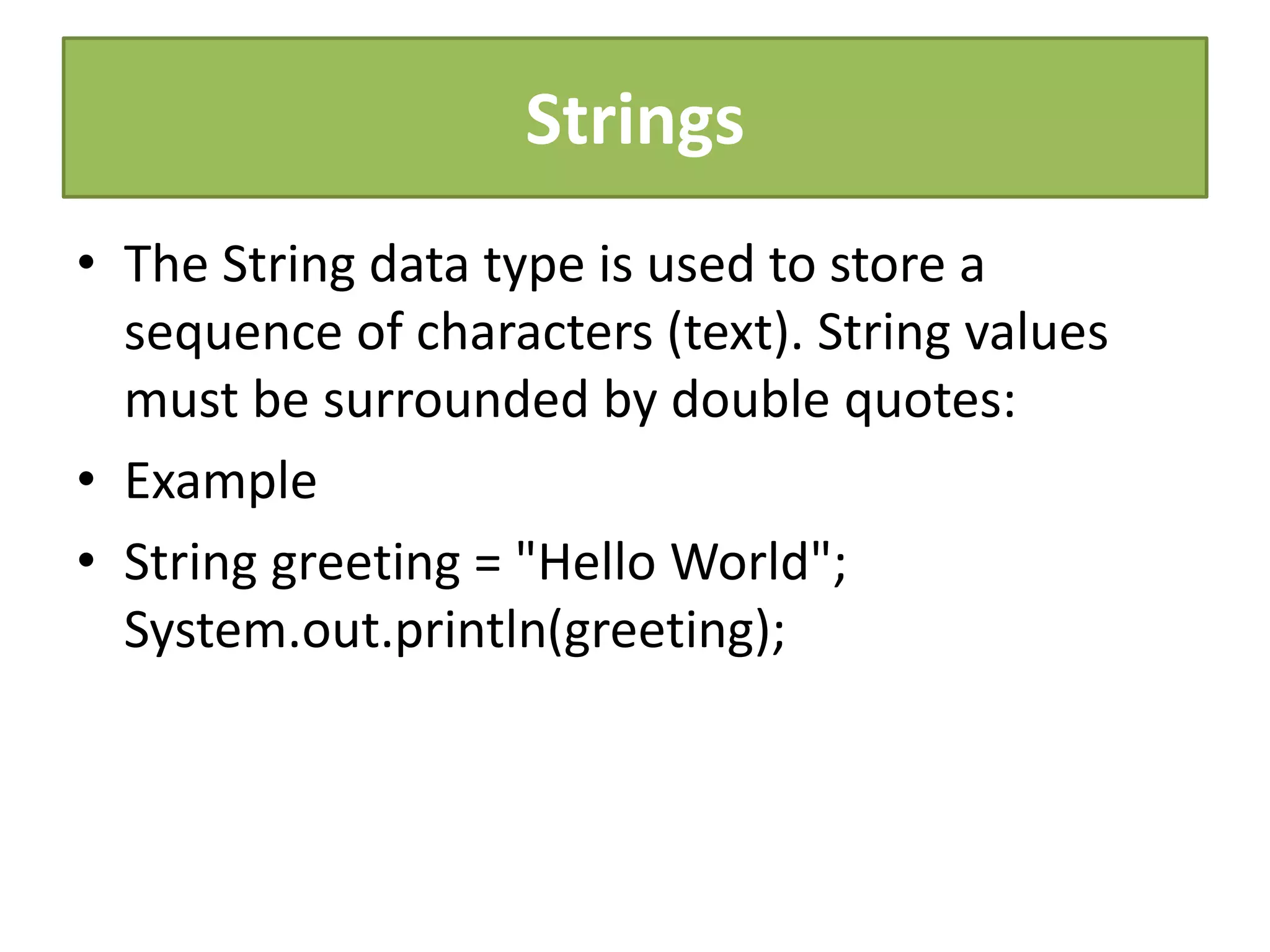 Strings
• The String data type is used to store a
sequence of characters (text). String values
must be surrounded by double quotes:
• Example
• String greeting = "Hello World";
System.out.println(greeting);
 