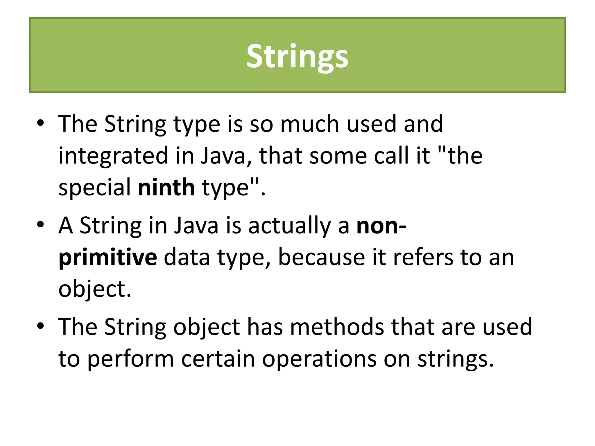 Strings
• The String type is so much used and
integrated in Java, that some call it "the
special ninth type".
• A String in Java is actually a non-
primitive data type, because it refers to an
object.
• The String object has methods that are used
to perform certain operations on strings.
 
