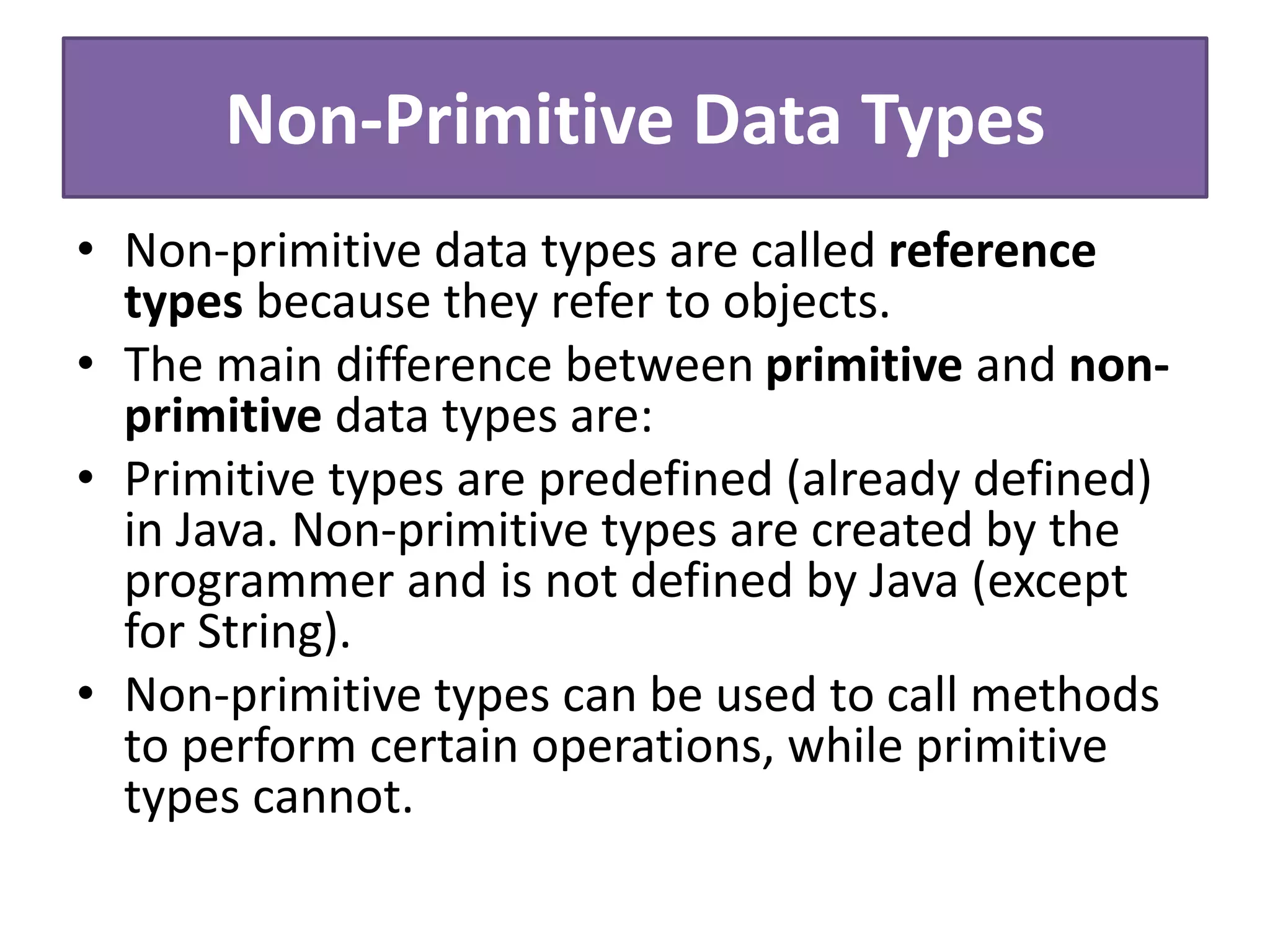Non-Primitive Data Types
• Non-primitive data types are called reference
types because they refer to objects.
• The main difference between primitive and non-
primitive data types are:
• Primitive types are predefined (already defined)
in Java. Non-primitive types are created by the
programmer and is not defined by Java (except
for String).
• Non-primitive types can be used to call methods
to perform certain operations, while primitive
types cannot.
 
