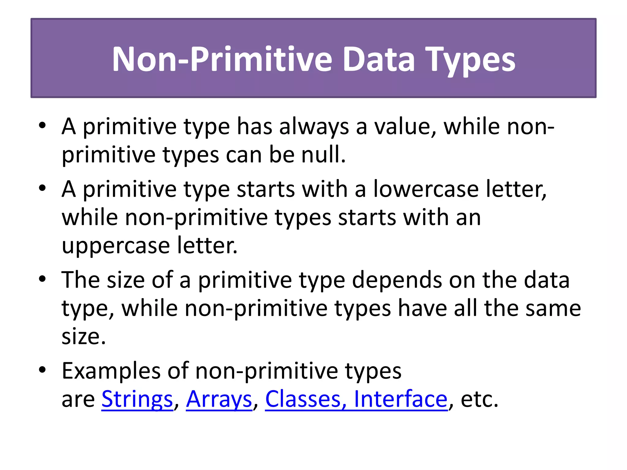 Non-Primitive Data Types
• A primitive type has always a value, while non-
primitive types can be null.
• A primitive type starts with a lowercase letter,
while non-primitive types starts with an
uppercase letter.
• The size of a primitive type depends on the data
type, while non-primitive types have all the same
size.
• Examples of non-primitive types
are Strings, Arrays, Classes, Interface, etc.
 
