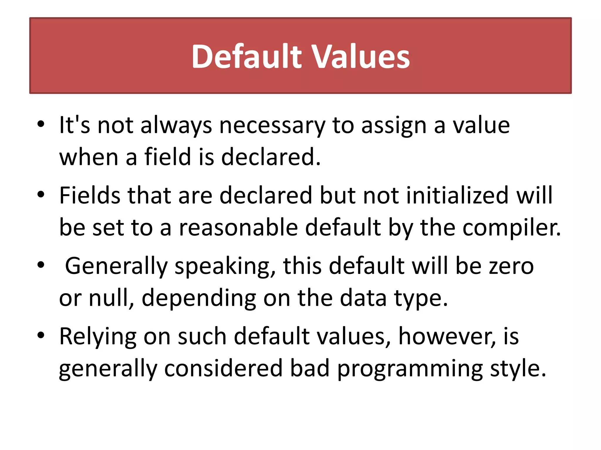 Default Values
• It's not always necessary to assign a value
when a field is declared.
• Fields that are declared but not initialized will
be set to a reasonable default by the compiler.
• Generally speaking, this default will be zero
or null, depending on the data type.
• Relying on such default values, however, is
generally considered bad programming style.
 