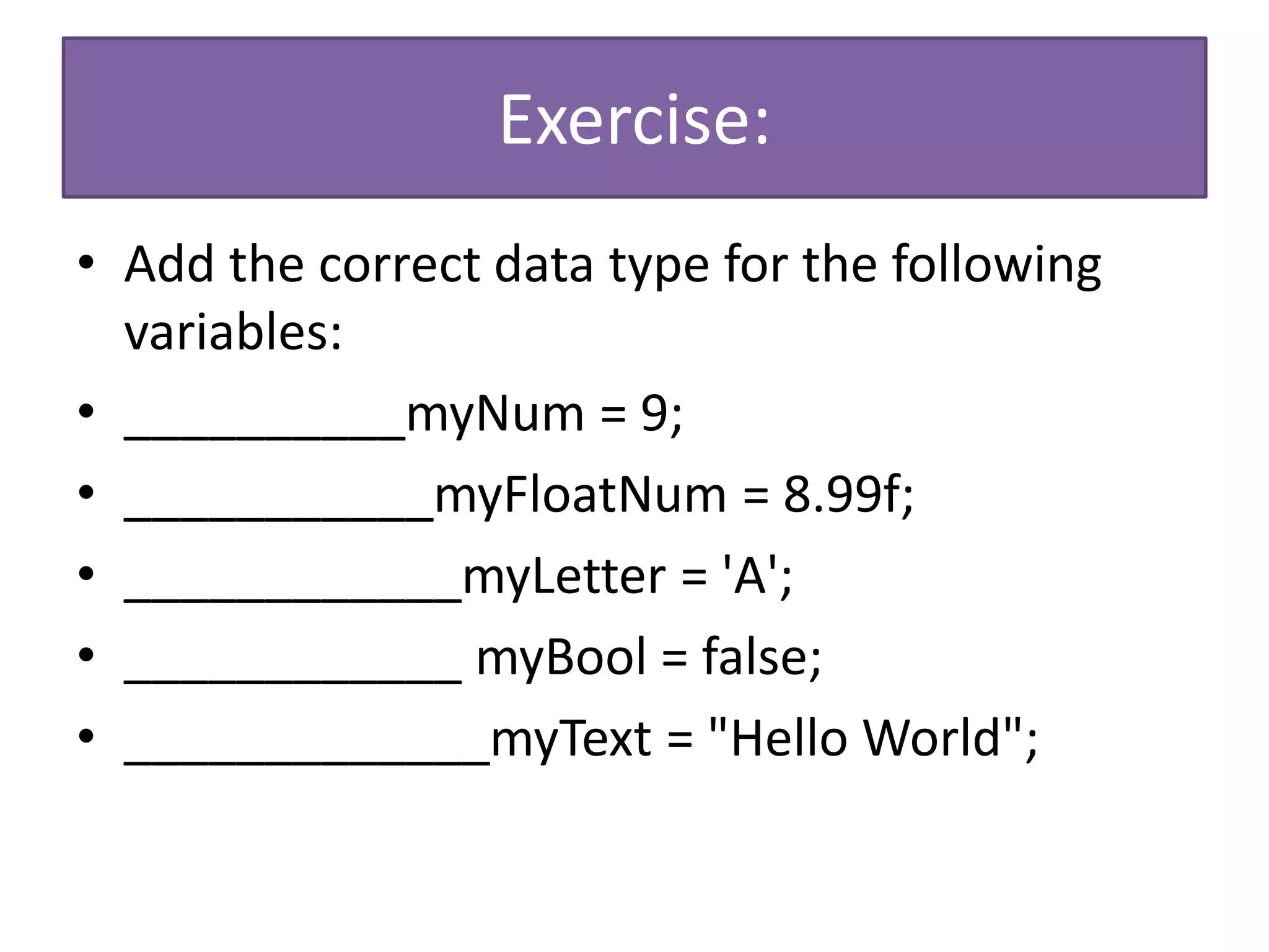 Exercise:
• Add the correct data type for the following
variables:
• __________myNum = 9;
• ___________myFloatNum = 8.99f;
• ____________myLetter = 'A';
• ____________ myBool = false;
• _____________myText = "Hello World";
 