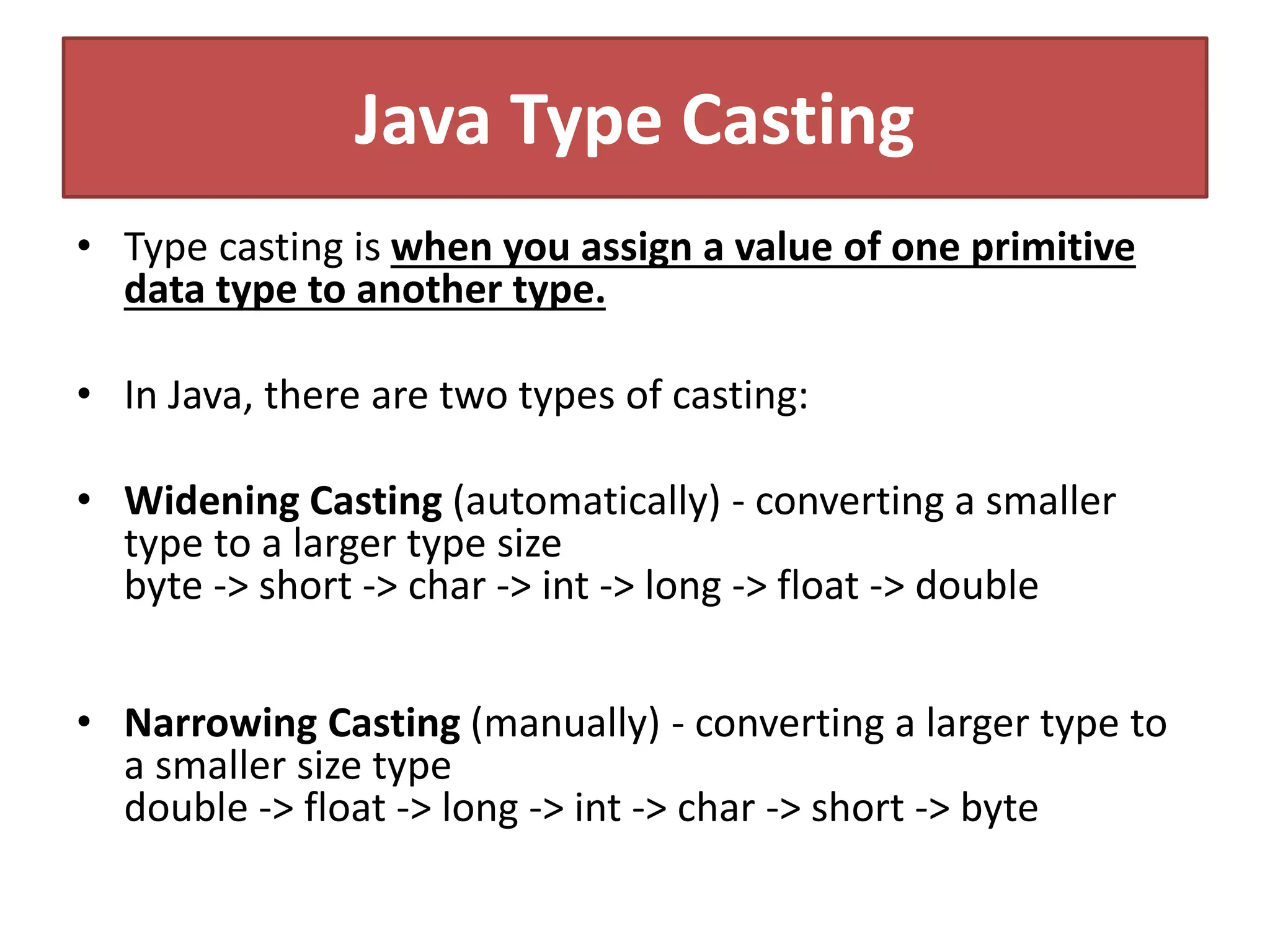 Java Type Casting
• Type casting is when you assign a value of one primitive
data type to another type.
• In Java, there are two types of casting:
• Widening Casting (automatically) - converting a smaller
type to a larger type size
byte -> short -> char -> int -> long -> float -> double
• Narrowing Casting (manually) - converting a larger type to
a smaller size type
double -> float -> long -> int -> char -> short -> byte
 