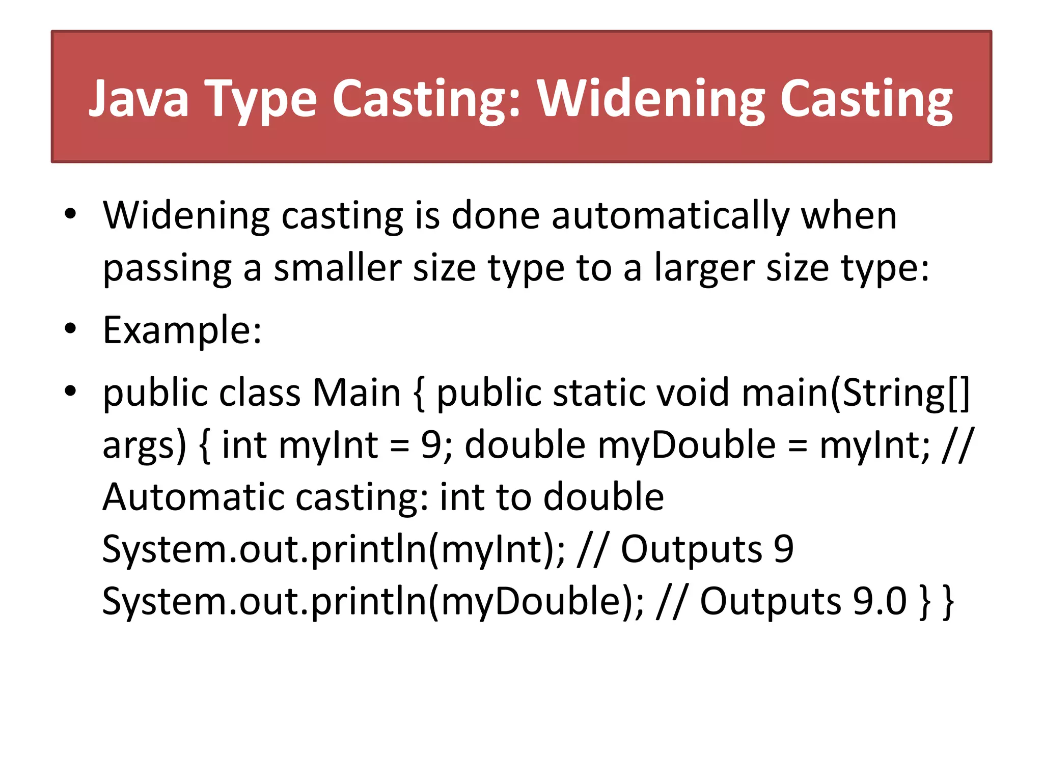 Java Type Casting: Widening Casting
• Widening casting is done automatically when
passing a smaller size type to a larger size type:
• Example:
• public class Main { public static void main(String[]
args) { int myInt = 9; double myDouble = myInt; //
Automatic casting: int to double
System.out.println(myInt); // Outputs 9
System.out.println(myDouble); // Outputs 9.0 } }
 