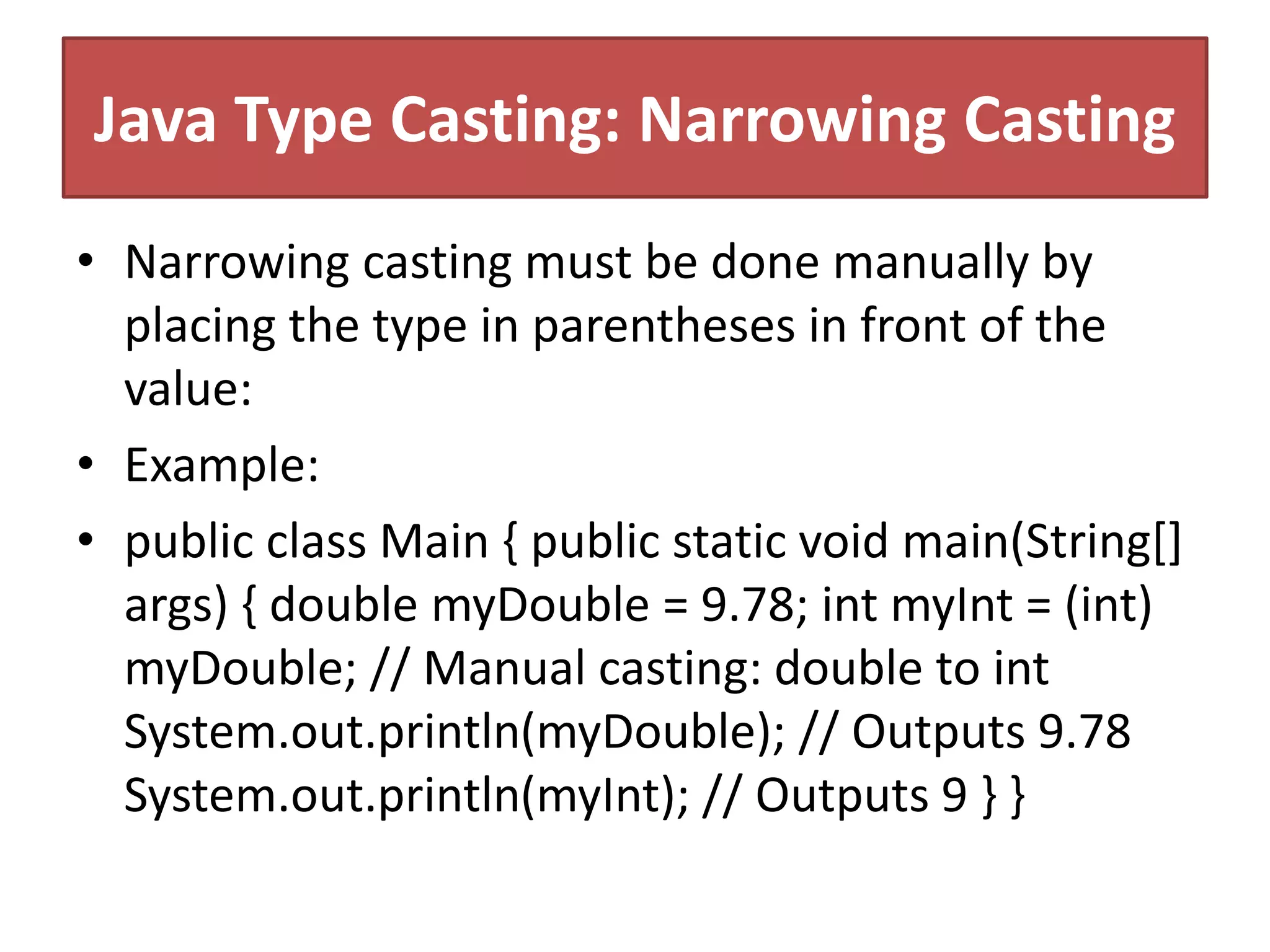 Java Type Casting: Narrowing Casting
• Narrowing casting must be done manually by
placing the type in parentheses in front of the
value:
• Example:
• public class Main { public static void main(String[]
args) { double myDouble = 9.78; int myInt = (int)
myDouble; // Manual casting: double to int
System.out.println(myDouble); // Outputs 9.78
System.out.println(myInt); // Outputs 9 } }
 