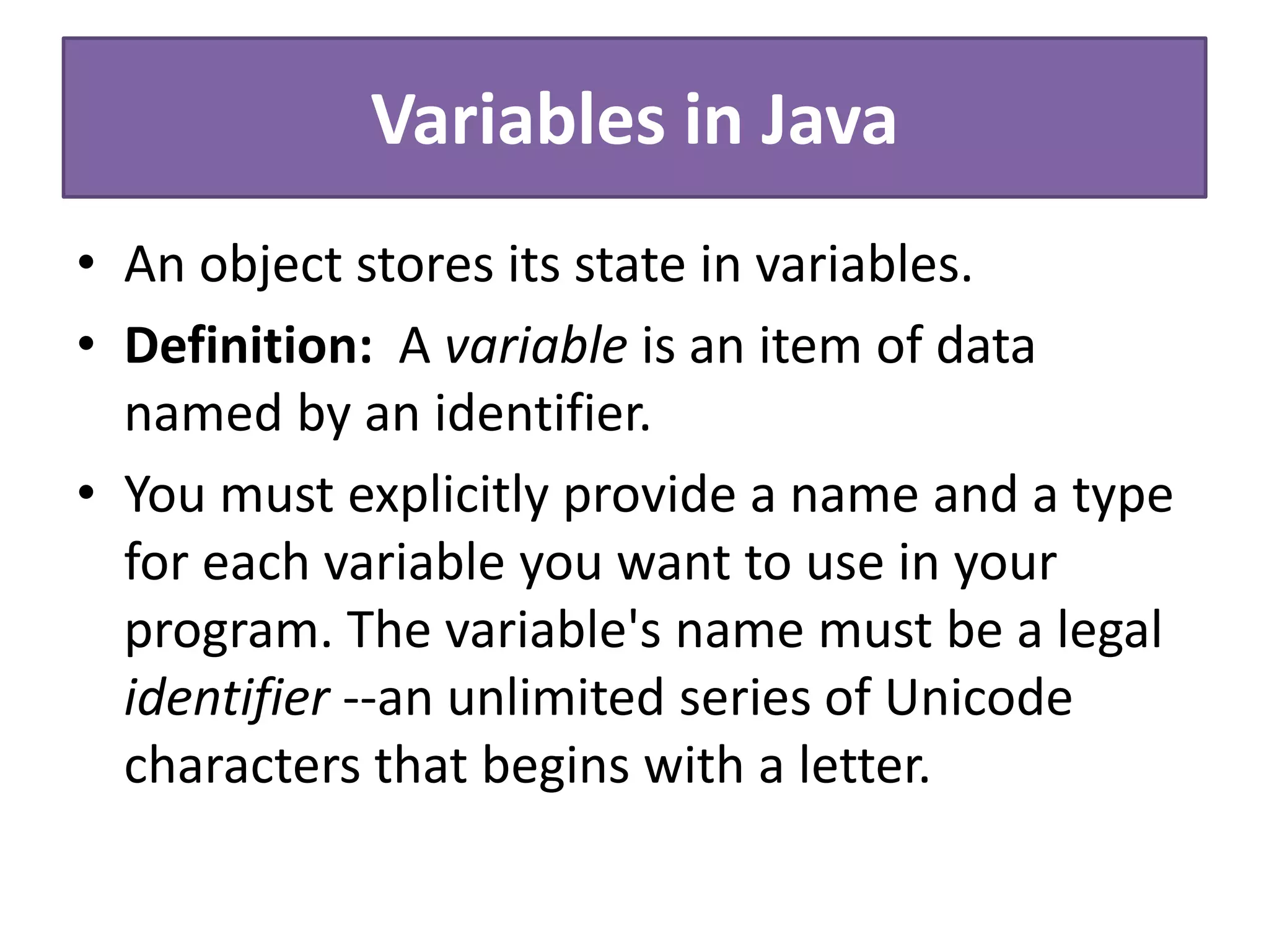 Variables in Java
• An object stores its state in variables.
• Definition: A variable is an item of data
named by an identifier.
• You must explicitly provide a name and a type
for each variable you want to use in your
program. The variable's name must be a legal
identifier --an unlimited series of Unicode
characters that begins with a letter.
 
