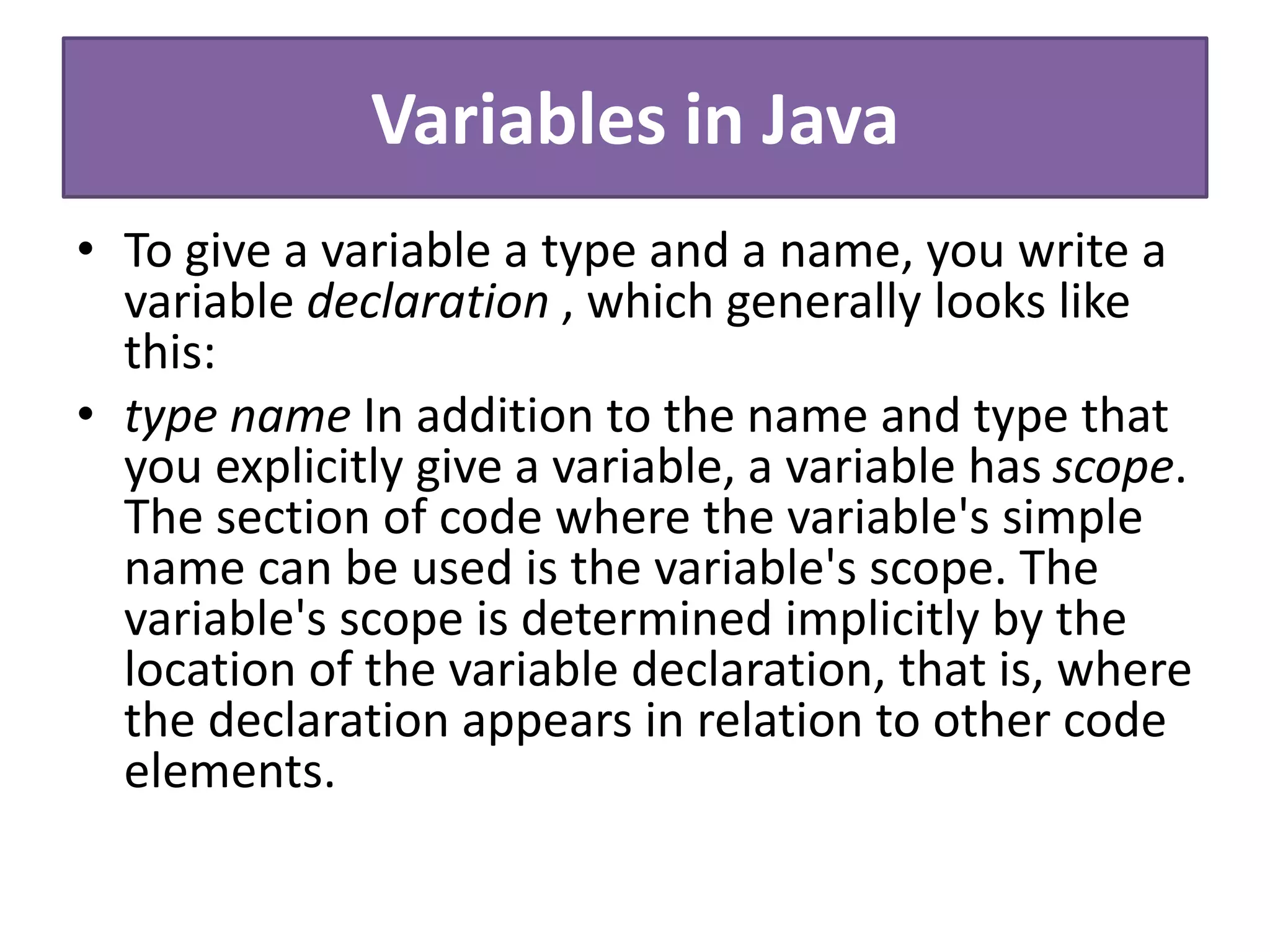 Variables in Java
• To give a variable a type and a name, you write a
variable declaration , which generally looks like
this:
• type name In addition to the name and type that
you explicitly give a variable, a variable has scope.
The section of code where the variable's simple
name can be used is the variable's scope. The
variable's scope is determined implicitly by the
location of the variable declaration, that is, where
the declaration appears in relation to other code
elements.
 