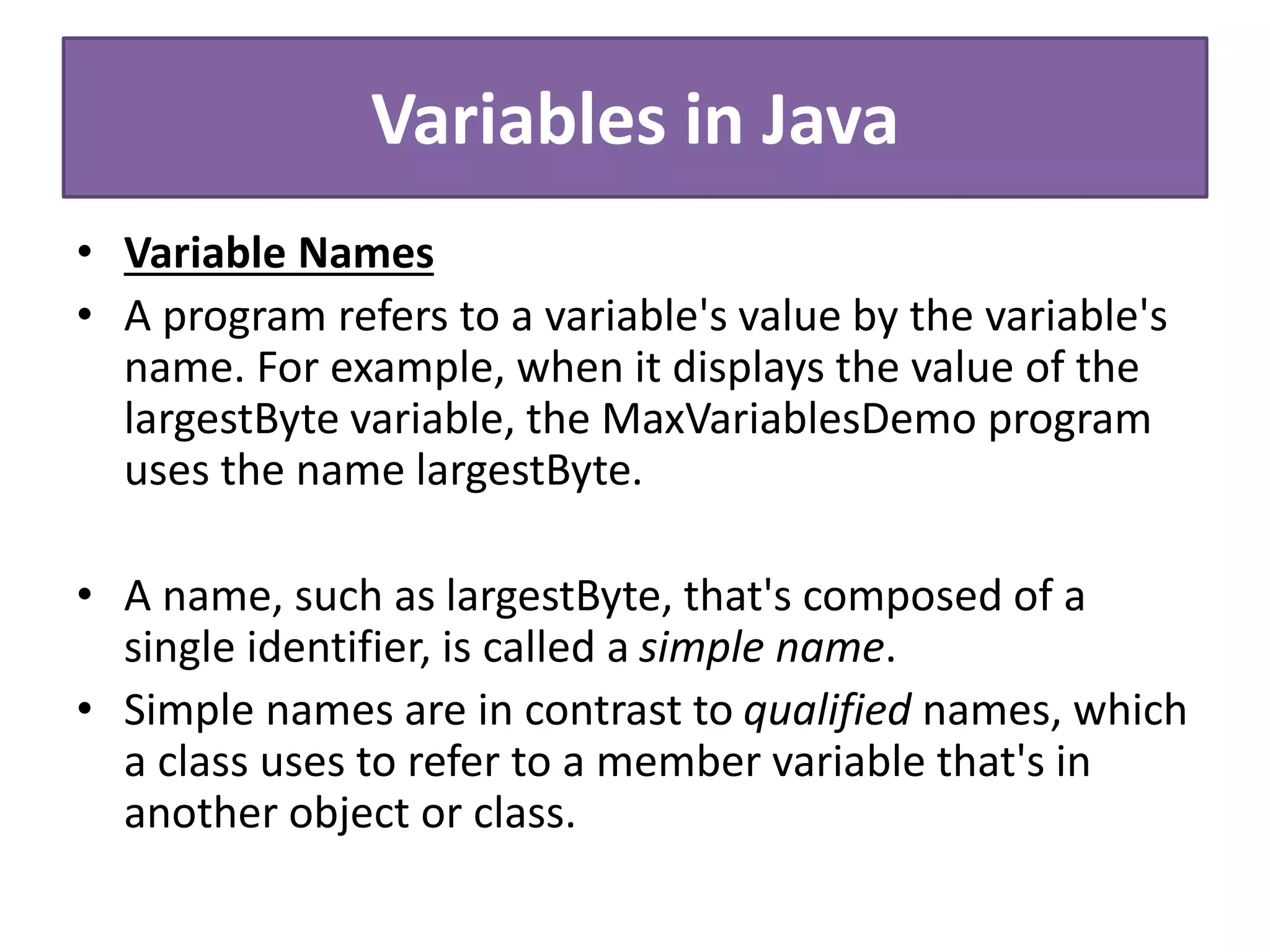 Variables in Java
• Variable Names
• A program refers to a variable's value by the variable's
name. For example, when it displays the value of the
largestByte variable, the MaxVariablesDemo program
uses the name largestByte.
• A name, such as largestByte, that's composed of a
single identifier, is called a simple name.
• Simple names are in contrast to qualified names, which
a class uses to refer to a member variable that's in
another object or class.
 
