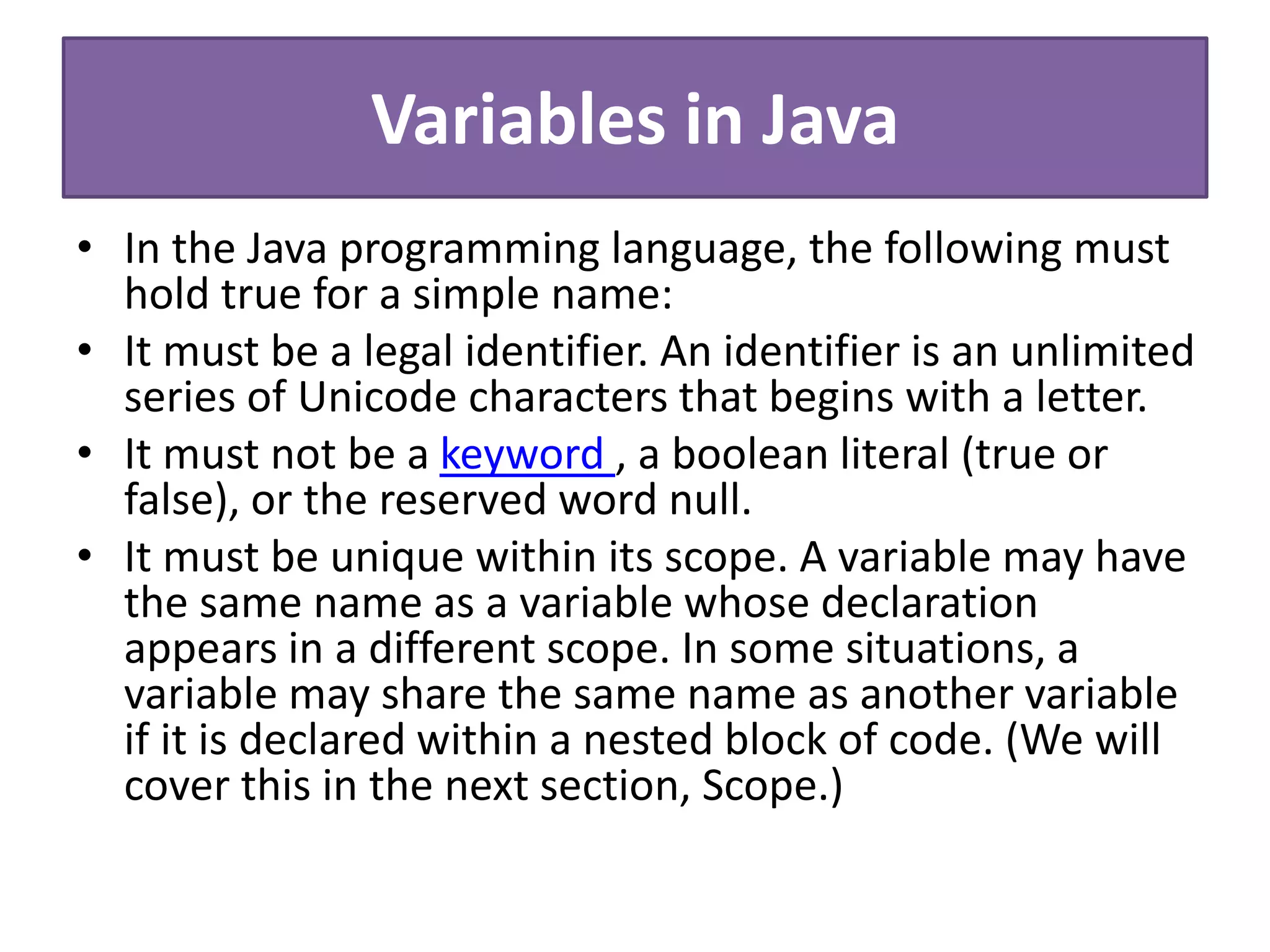 Variables in Java
• In the Java programming language, the following must
hold true for a simple name:
• It must be a legal identifier. An identifier is an unlimited
series of Unicode characters that begins with a letter.
• It must not be a keyword , a boolean literal (true or
false), or the reserved word null.
• It must be unique within its scope. A variable may have
the same name as a variable whose declaration
appears in a different scope. In some situations, a
variable may share the same name as another variable
if it is declared within a nested block of code. (We will
cover this in the next section, Scope.)
 