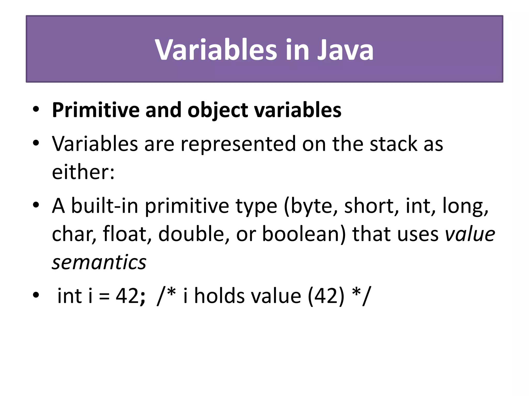 Variables in Java
• Primitive and object variables
• Variables are represented on the stack as
either:
• A built-in primitive type (byte, short, int, long,
char, float, double, or boolean) that uses value
semantics
• int i = 42; /* i holds value (42) */
 