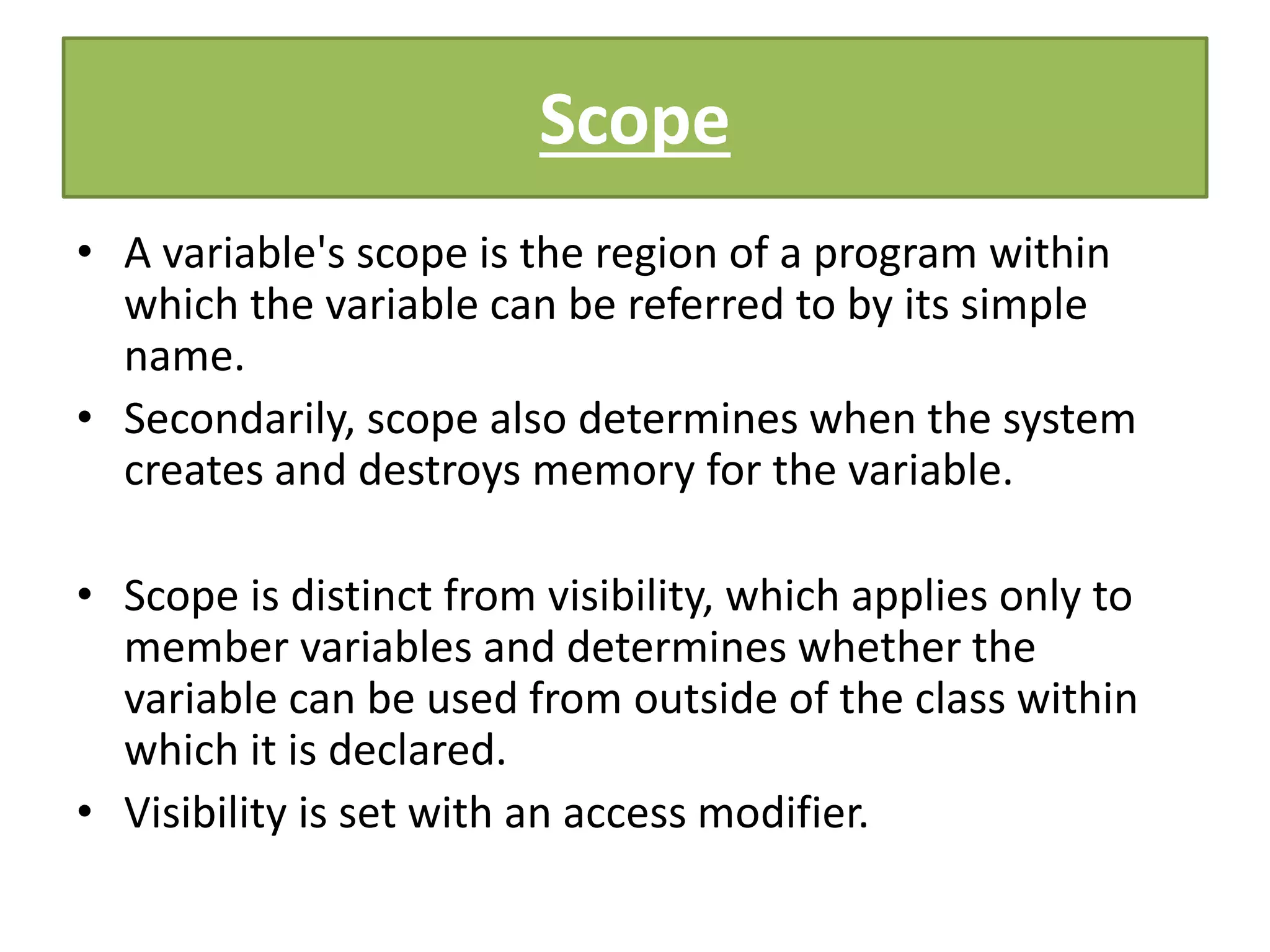 Scope
• A variable's scope is the region of a program within
which the variable can be referred to by its simple
name.
• Secondarily, scope also determines when the system
creates and destroys memory for the variable.
• Scope is distinct from visibility, which applies only to
member variables and determines whether the
variable can be used from outside of the class within
which it is declared.
• Visibility is set with an access modifier.
 