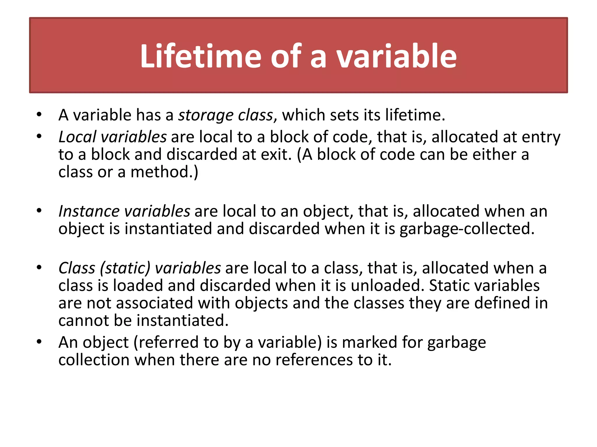 Lifetime of a variable
• A variable has a storage class, which sets its lifetime.
• Local variables are local to a block of code, that is, allocated at entry
to a block and discarded at exit. (A block of code can be either a
class or a method.)
• Instance variables are local to an object, that is, allocated when an
object is instantiated and discarded when it is garbage-collected.
• Class (static) variables are local to a class, that is, allocated when a
class is loaded and discarded when it is unloaded. Static variables
are not associated with objects and the classes they are defined in
cannot be instantiated.
• An object (referred to by a variable) is marked for garbage
collection when there are no references to it.
 