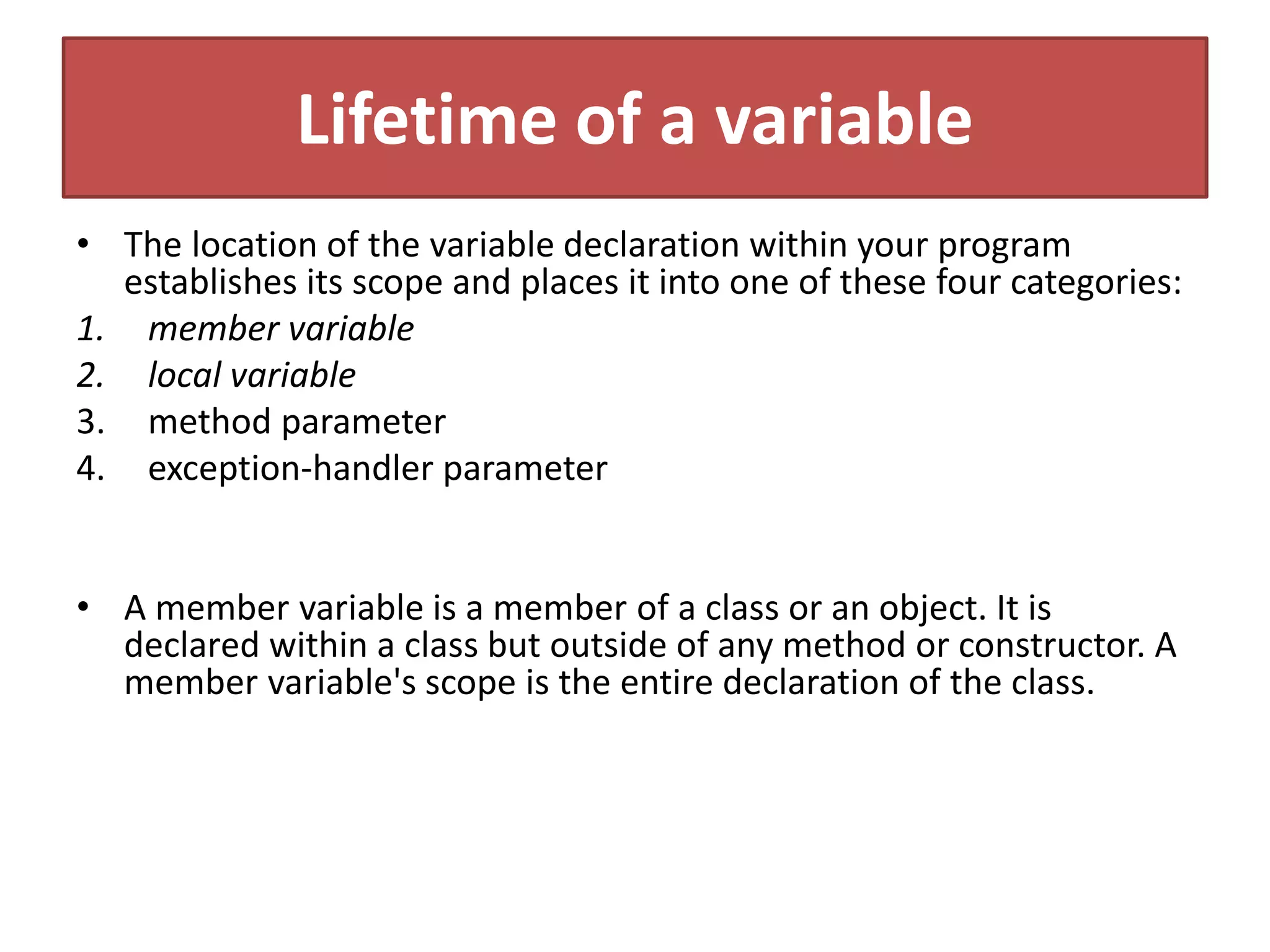 Lifetime of a variable
• The location of the variable declaration within your program
establishes its scope and places it into one of these four categories:
1. member variable
2. local variable
3. method parameter
4. exception-handler parameter
• A member variable is a member of a class or an object. It is
declared within a class but outside of any method or constructor. A
member variable's scope is the entire declaration of the class.
 