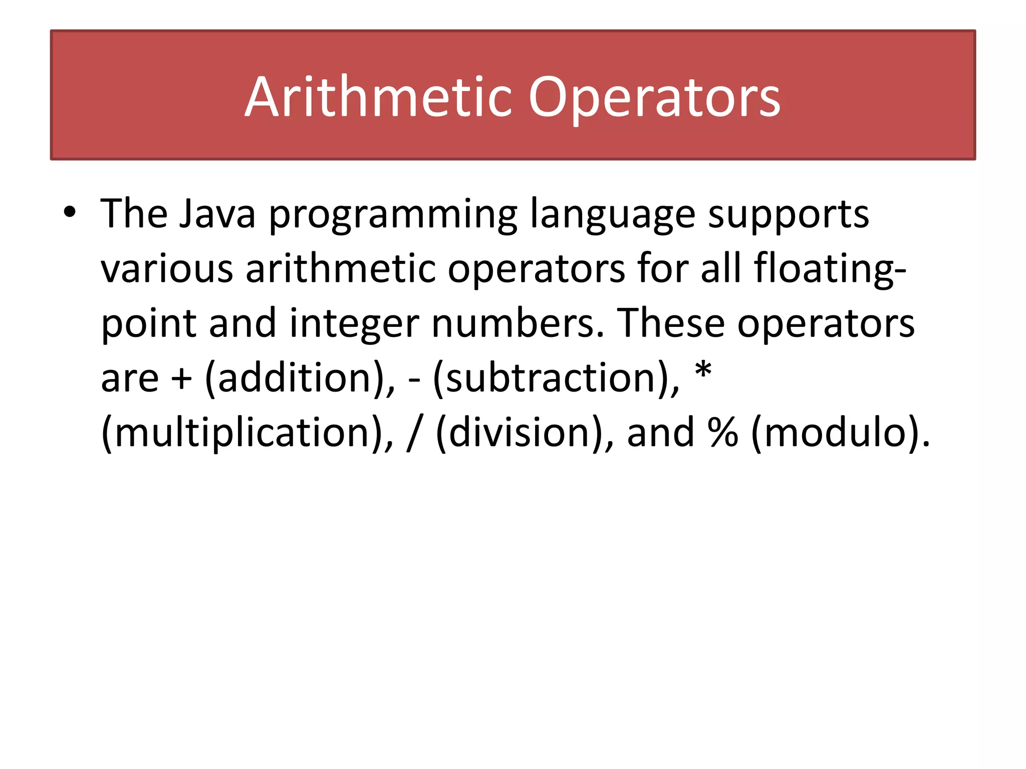 Arithmetic Operators
• The Java programming language supports
various arithmetic operators for all floating-
point and integer numbers. These operators
are + (addition), - (subtraction), *
(multiplication), / (division), and % (modulo).
 