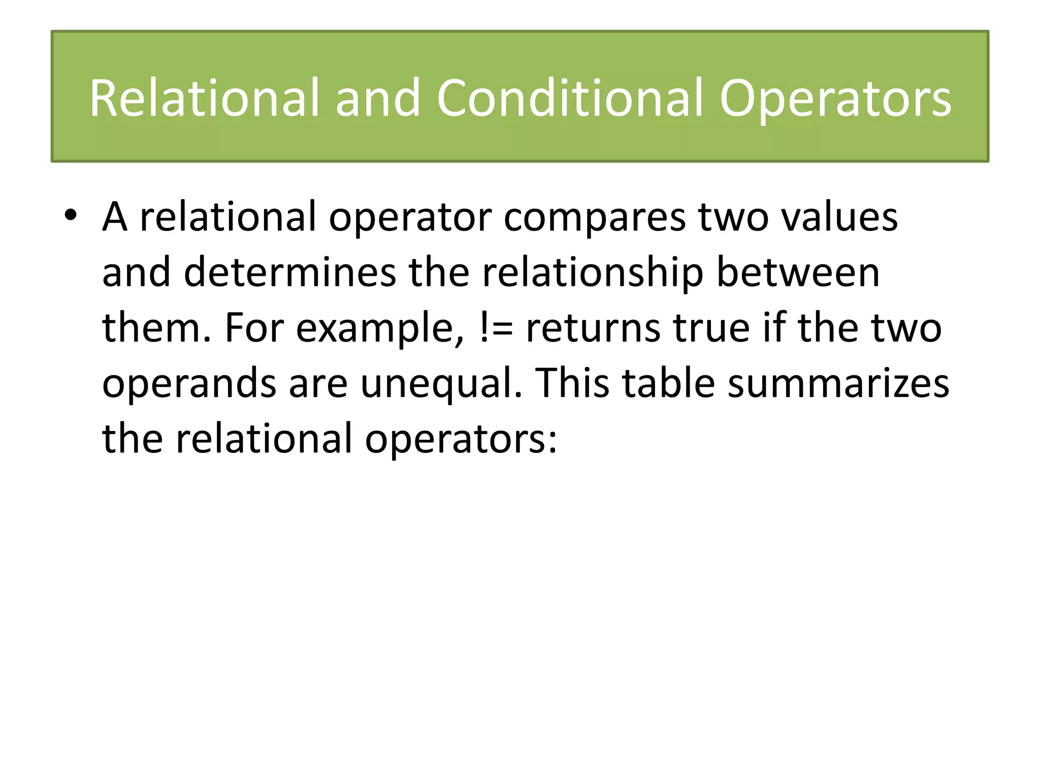 Relational and Conditional Operators
• A relational operator compares two values
and determines the relationship between
them. For example, != returns true if the two
operands are unequal. This table summarizes
the relational operators:
 