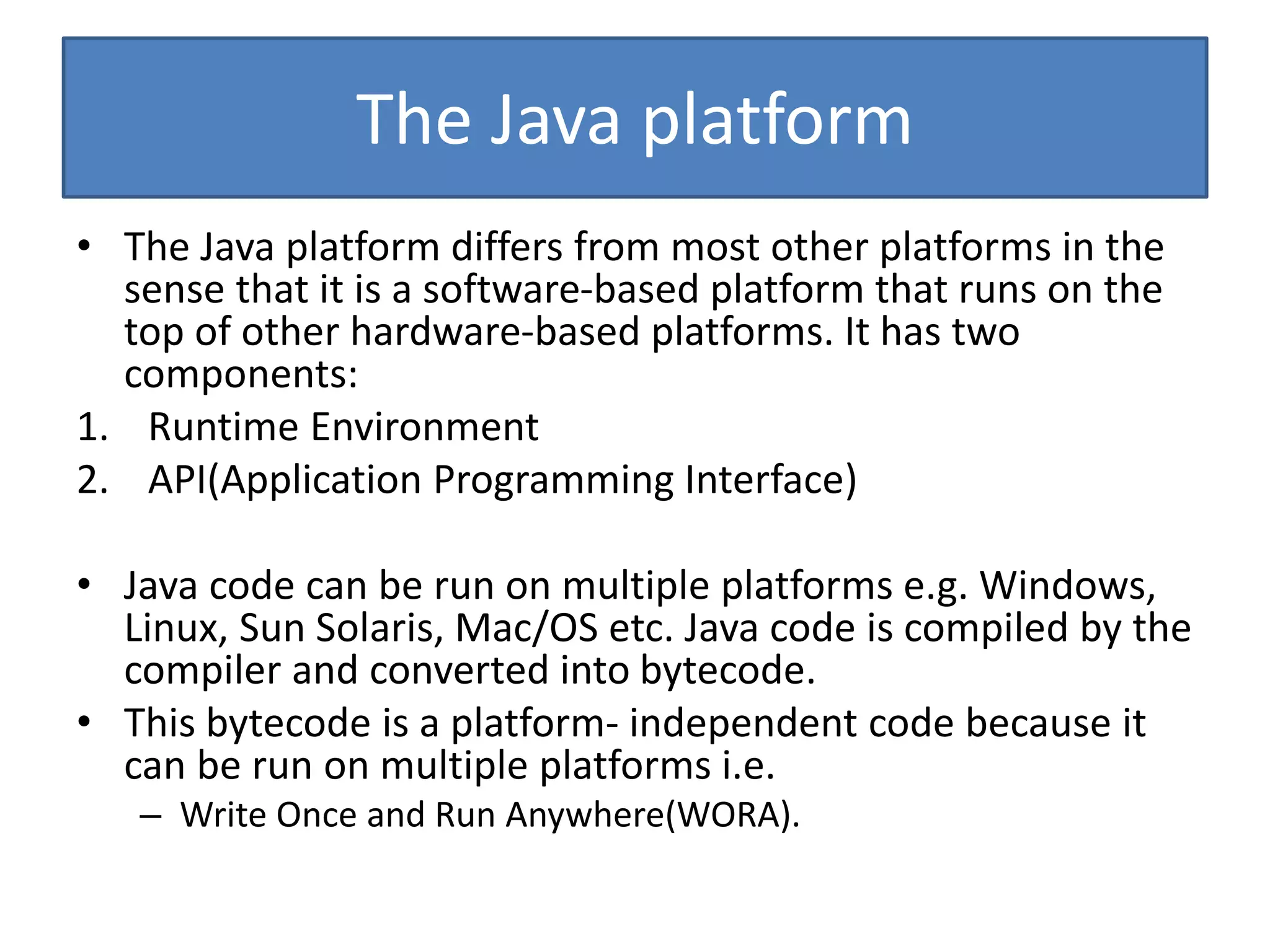 The Java platform
• The Java platform differs from most other platforms in the
sense that it is a software-based platform that runs on the
top of other hardware-based platforms. It has two
components:
1. Runtime Environment
2. API(Application Programming Interface)
• Java code can be run on multiple platforms e.g. Windows,
Linux, Sun Solaris, Mac/OS etc. Java code is compiled by the
compiler and converted into bytecode.
• This bytecode is a platform- independent code because it
can be run on multiple platforms i.e.
– Write Once and Run Anywhere(WORA).
 