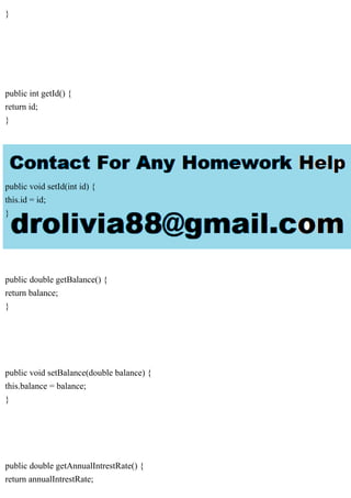 }
public int getId() {
return id;
}
public void setId(int id) {
this.id = id;
}
public double getBalance() {
return balance;
}
public void setBalance(double balance) {
this.balance = balance;
}
public double getAnnualIntrestRate() {
return annualIntrestRate;
 