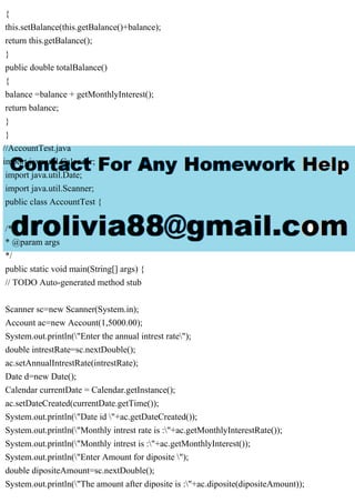 {
this.setBalance(this.getBalance()+balance);
return this.getBalance();
}
public double totalBalance()
{
balance =balance + getMonthlyInterest();
return balance;
}
}
//AccountTest.java
import java.util.Calendar;
import java.util.Date;
import java.util.Scanner;
public class AccountTest {
/**
* @param args
*/
public static void main(String[] args) {
// TODO Auto-generated method stub
Scanner sc=new Scanner(System.in);
Account ac=new Account(1,5000.00);
System.out.println("Enter the annual intrest rate");
double intrestRate=sc.nextDouble();
ac.setAnnualIntrestRate(intrestRate);
Date d=new Date();
Calendar currentDate = Calendar.getInstance();
ac.setDateCreated(currentDate.getTime());
System.out.println("Date id "+ac.getDateCreated());
System.out.println("Monthly intrest rate is :"+ac.getMonthlyInterestRate());
System.out.println("Monthly intrest is :"+ac.getMonthlyInterest());
System.out.println("Enter Amount for diposite ");
double dipositeAmount=sc.nextDouble();
System.out.println("The amount after diposite is :"+ac.diposite(dipositeAmount));
 