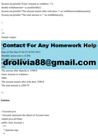 System.out.println("Enter Amount to withdraw :");
double withdramount= sc.nextDouble();
System.out.println("The amount remain after with draw "+ac.withDraw(withdramount));
System.out.println("The total amount is "+ac.totalBalance());
}
}
/**
Sample output :
Enter the annual intrest rate
2.5
Date id Thu Mar 07 04:55:38 IST 2013
Monthly intrest rate is :0.208
Monthly intrest is :10.42
Enter Amount for diposite
300
The amount after diposite is :5300.0
Enter Amount to withdraw :
3000
The amount remain after with draw 2300.0
The total amount is 2304.79
*/
Solution
//Account.java
//Account represents the object of Account class
import java.util.Date;
public class Account {
/**
* @param args
*/
 