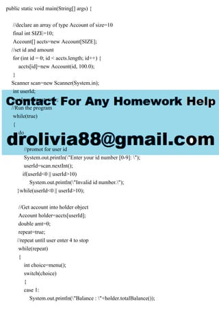 public static void main(String[] args) {
//declare an array of type Account of size=10
final int SIZE=10;
Account[] accts=new Account[SIZE];
//set id and amount
for (int id = 0; id < accts.length; id++) {
accts[id]=new Account(id, 100.0);
}
Scanner scan=new Scanner(System.in);
int userId;
boolean repeat=true;
//Run the program
while(true)
{
do
{
//promot for user id
System.out.println("Enter your id number [0-9]: ");
userId=scan.nextInt();
if(userId<0 || userId>10)
System.out.println("Invalid id number.");
}while(userId<0 || userId>10);
//Get account into holder object
Account holder=accts[userId];
double amt=0;
repeat=true;
//repeat until user enter 4 to stop
while(repeat)
{
int choice=menu();
switch(choice)
{
case 1:
System.out.println("Balance : "+holder.totalBalance());
 