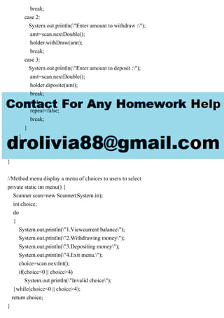 break;
case 2:
System.out.println("Enter amount to withdraw :");
amt=scan.nextDouble();
holder.withDraw(amt);
break;
case 3:
System.out.println("Enter amount to deposit :");
amt=scan.nextDouble();
holder.diposite(amt);
break;
case 4:
repeat=false;
break;
}
}
}
}
//Method menu display a menu of choices to users to select
private static int menu() {
Scanner scan=new Scanner(System.in);
int choice;
do
{
System.out.println("1.Viewcurrent balance");
System.out.println("2.Withdrawing money");
System.out.println("3.Depositing money");
System.out.println("4.Exit menu.");
choice=scan.nextInt();
if(choice<0 || choice>4)
System.out.println("Invalid choice");
}while(choice<0 || choice>4);
return choice;
}
 