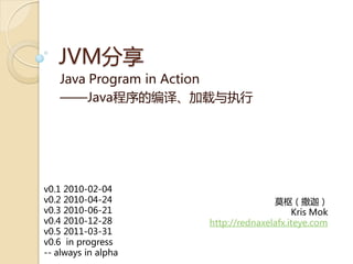 JVM分享
   Java Program in Action
   ——Java程序癿编译、加载不执行




v0.1 2010-02-04
v0.2 2010-04-24                     莫枢（撒迦）
v0.3 2010-06-21                          Kris Mok
v0.4 2010-12-28      http://rednaxelafx.iteye.com
v0.5 2011-03-31
v0.6 in progress
-- always in alpha
 