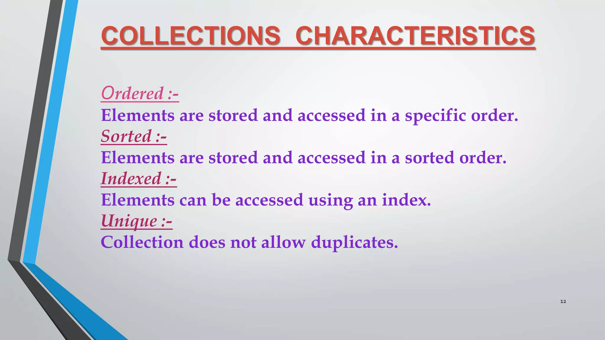 COLLECTIONS CHARACTERISTICS
Ordered :-
Elements are stored and accessed in a specific order.
Sorted :-
Elements are stored and accessed in a sorted order.
Indexed :-
Elements can be accessed using an index.
Unique :-
Collection does not allow duplicates.
12
 