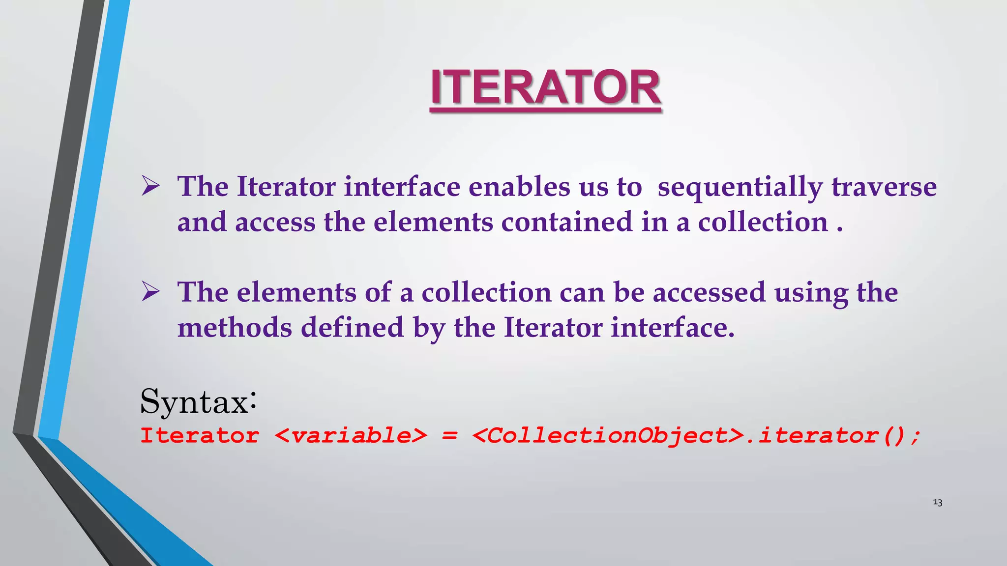 ITERATOR
 The Iterator interface enables us to sequentially traverse
and access the elements contained in a collection .
 The elements of a collection can be accessed using the
methods defined by the Iterator interface.
Syntax:
Iterator <variable> = <CollectionObject>.iterator();
13
 