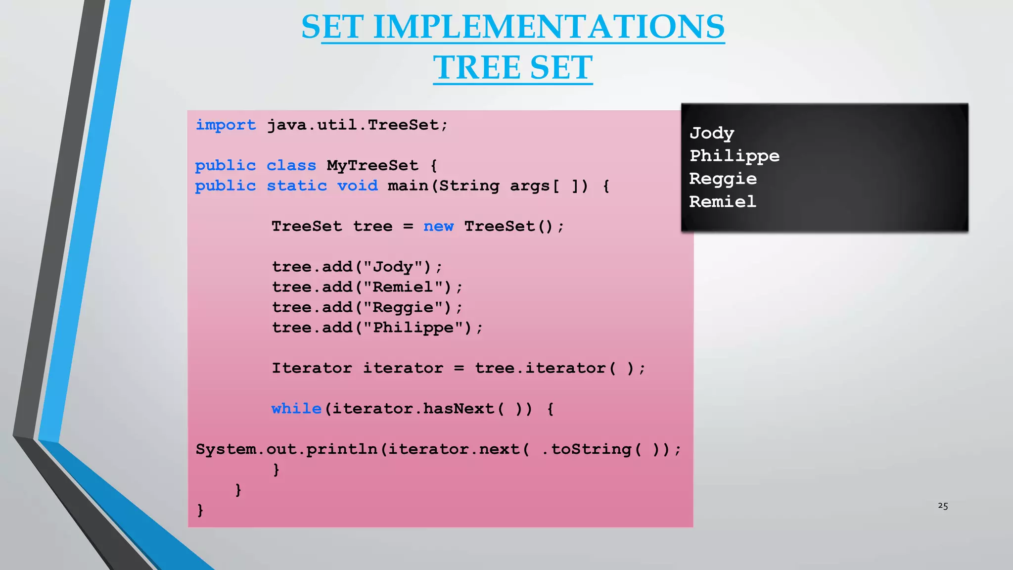 import java.util.TreeSet;
public class MyTreeSet {
public static void main(String args[ ]) {
TreeSet tree = new TreeSet();
tree.add("Jody");
tree.add("Remiel");
tree.add("Reggie");
tree.add("Philippe");
Iterator iterator = tree.iterator( );
while(iterator.hasNext( )) {
System.out.println(iterator.next( .toString( ));
}
}
}
SET IMPLEMENTATIONS
TREE SET
Jody
Philippe
Reggie
Remiel
25
 