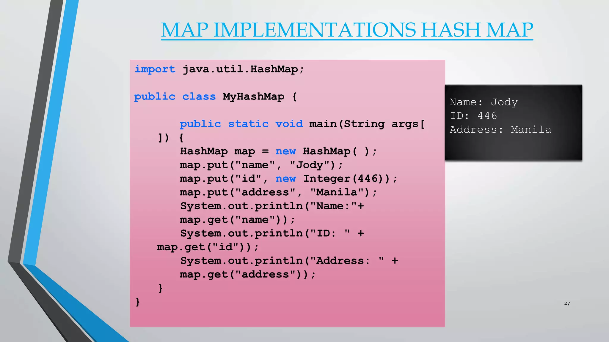 MAP IMPLEMENTATIONS HASH MAP
import java.util.HashMap;
public class MyHashMap {
public static void main(String args[
]) {
HashMap map = new HashMap( );
map.put("name", "Jody");
map.put("id", new Integer(446));
map.put("address", "Manila");
System.out.println("Name:"+
map.get("name"));
System.out.println("ID: " +
map.get("id"));
System.out.println("Address: " +
map.get("address"));
}
}
Name: Jody
ID: 446
Address: Manila
27
 