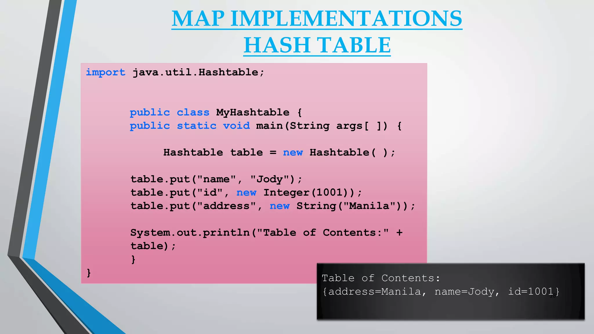 MAP IMPLEMENTATIONS
HASH TABLE
import java.util.Hashtable;
public class MyHashtable {
public static void main(String args[ ]) {
Hashtable table = new Hashtable( );
table.put("name", "Jody");
table.put("id", new Integer(1001));
table.put("address", new String("Manila"));
System.out.println("Table of Contents:" +
table);
}
} Table of Contents:
{address=Manila, name=Jody, id=1001}28
 