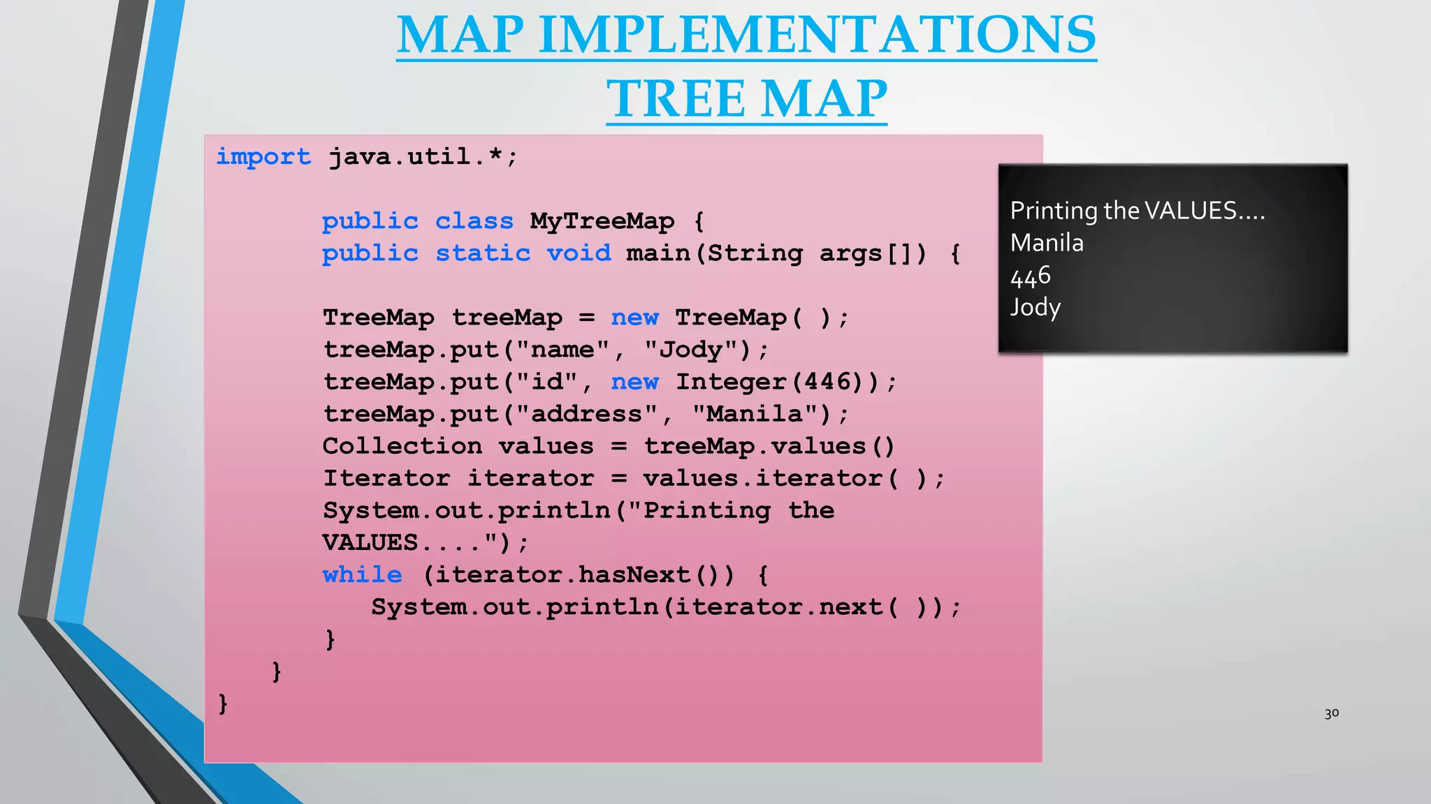 MAP IMPLEMENTATIONS
TREE MAP
import java.util.*;
public class MyTreeMap {
public static void main(String args[]) {
TreeMap treeMap = new TreeMap( );
treeMap.put("name", "Jody");
treeMap.put("id", new Integer(446));
treeMap.put("address", "Manila");
Collection values = treeMap.values()
Iterator iterator = values.iterator( );
System.out.println("Printing the
VALUES....");
while (iterator.hasNext()) {
System.out.println(iterator.next( ));
}
}
}
Printing theVALUES....
Manila
446
Jody
30
 