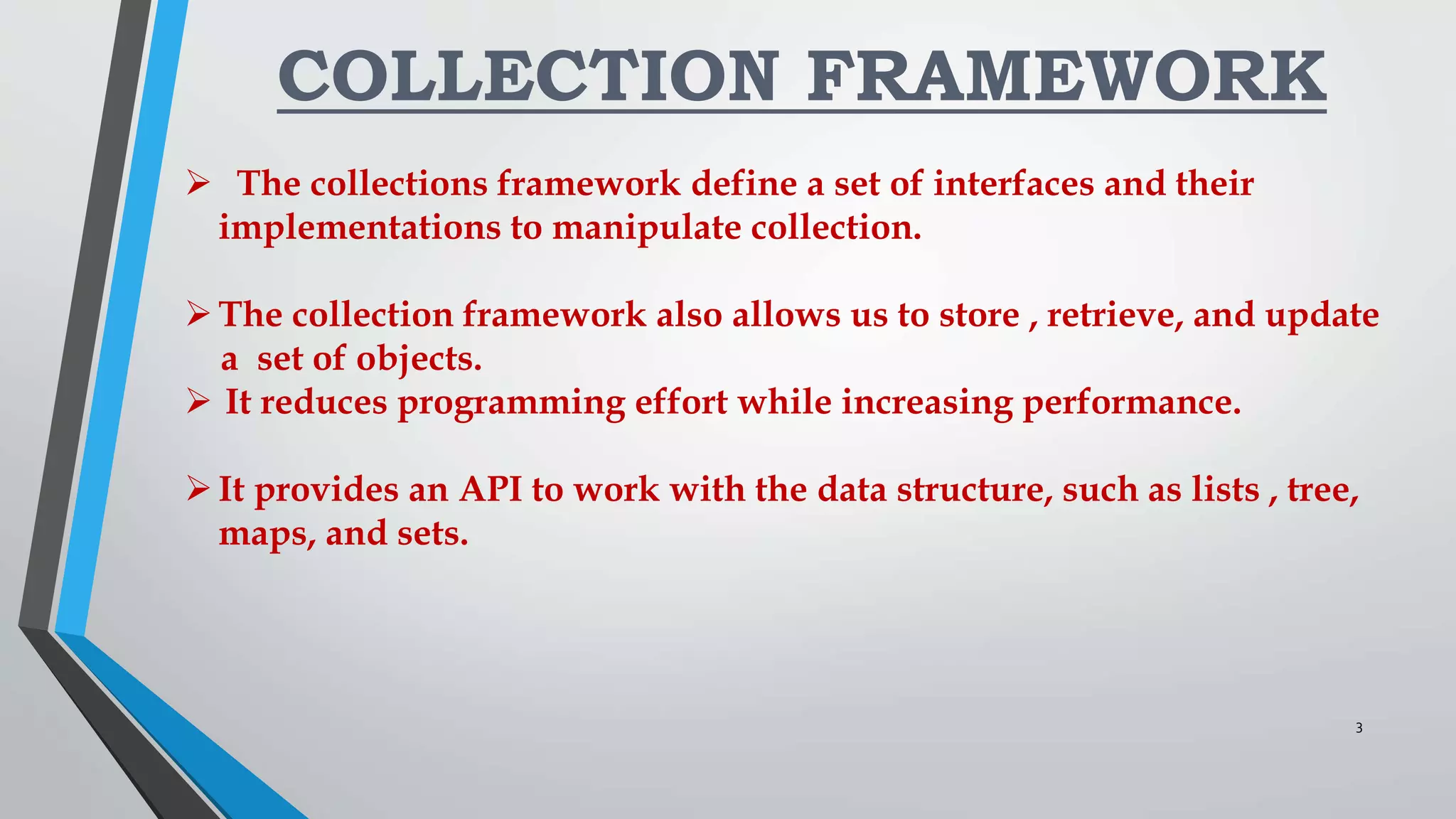 COLLECTION FRAMEWORK
 The collections framework define a set of interfaces and their
implementations to manipulate collection.
The collection framework also allows us to store , retrieve, and update
a set of objects.
 It reduces programming effort while increasing performance.
It provides an API to work with the data structure, such as lists , tree,
maps, and sets.
3
 