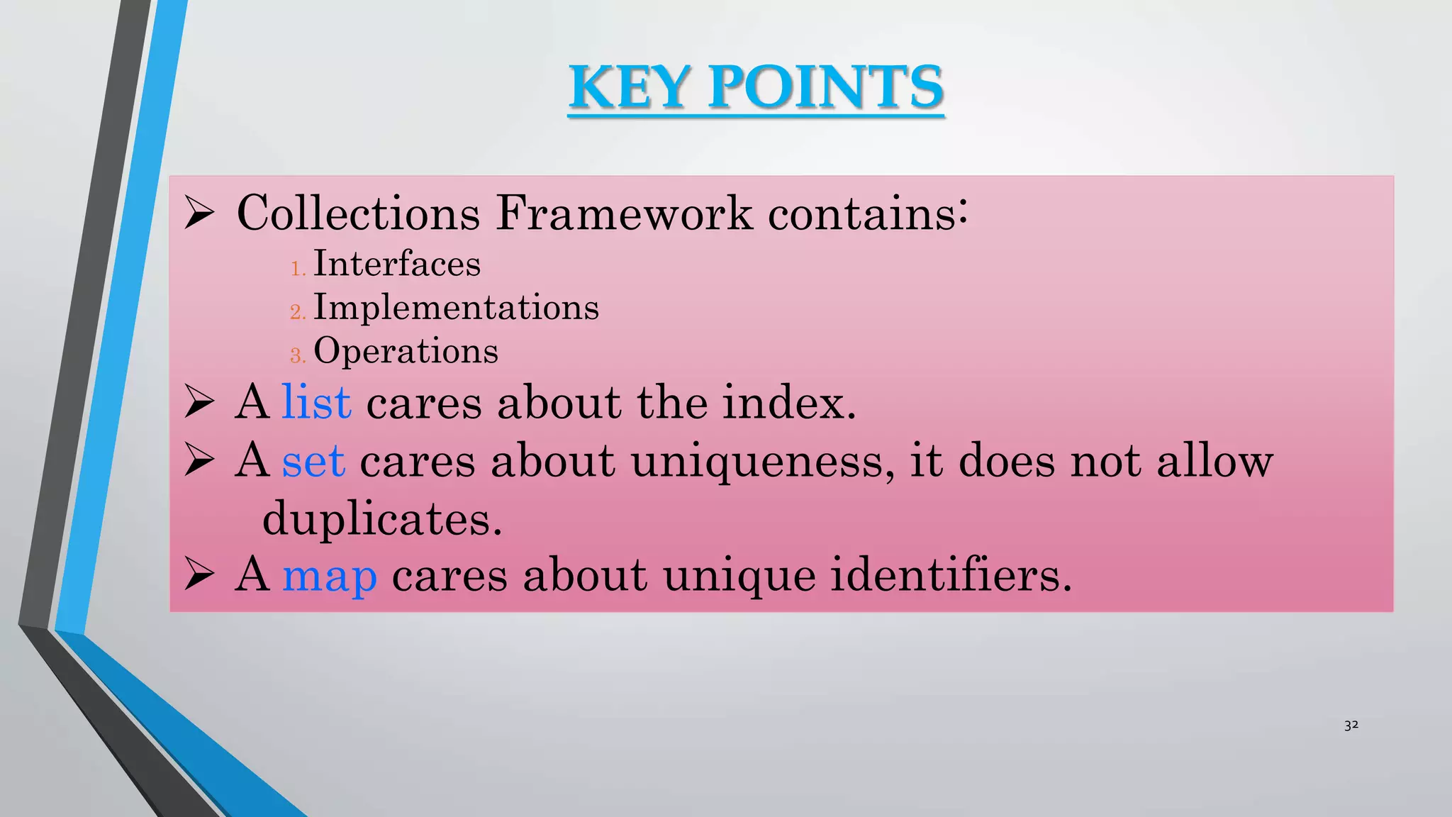 KEY POINTS
 Collections Framework contains:
1. Interfaces
2. Implementations
3. Operations
 A list cares about the index.
 A set cares about uniqueness, it does not allow
duplicates.
 A map cares about unique identifiers.
32
 