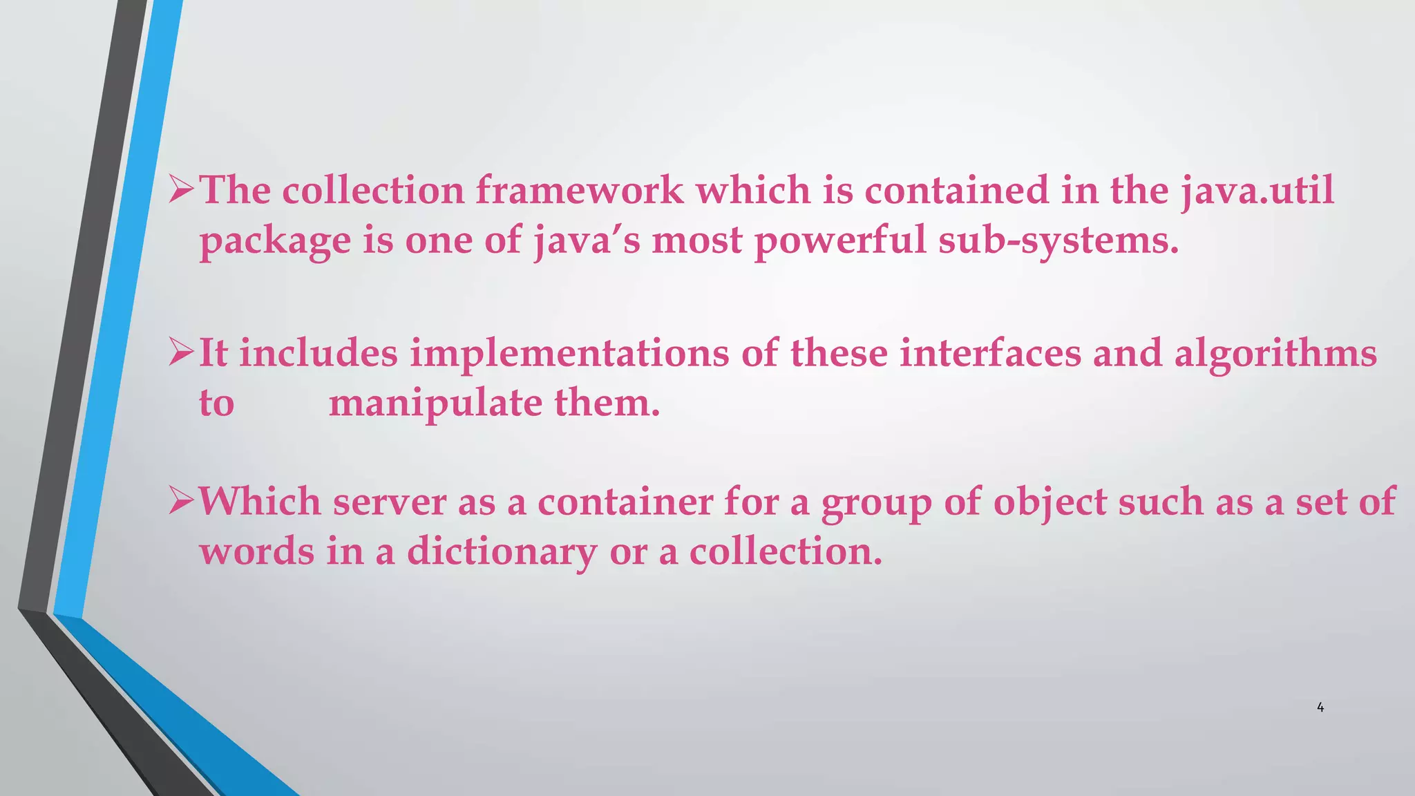 The collection framework which is contained in the java.util
package is one of java’s most powerful sub-systems.
It includes implementations of these interfaces and algorithms
to manipulate them.
Which server as a container for a group of object such as a set of
words in a dictionary or a collection.
4
 