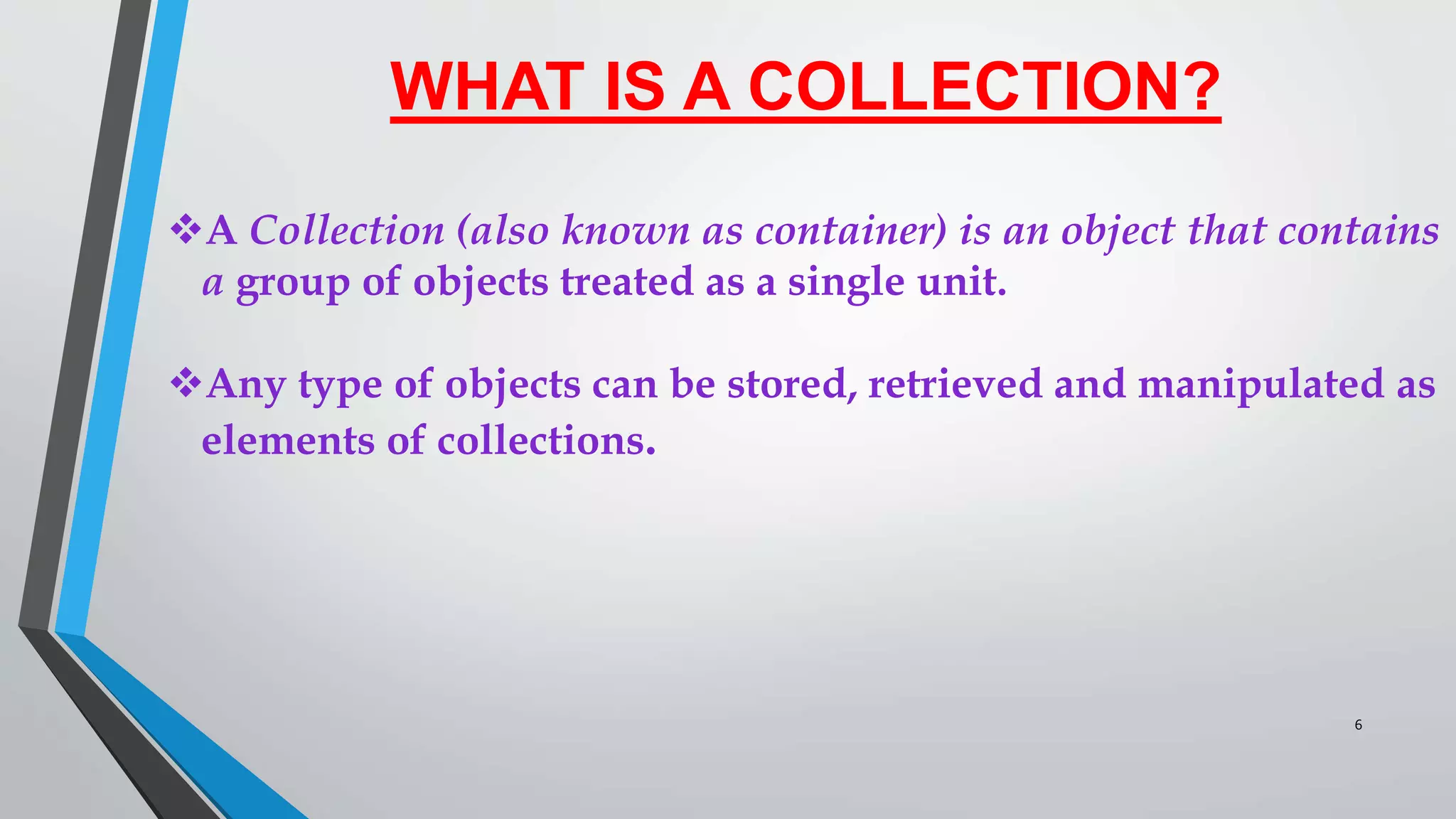 WHAT IS A COLLECTION?
A Collection (also known as container) is an object that contains
a group of objects treated as a single unit.
Any type of objects can be stored, retrieved and manipulated as
elements of collections.
6
 