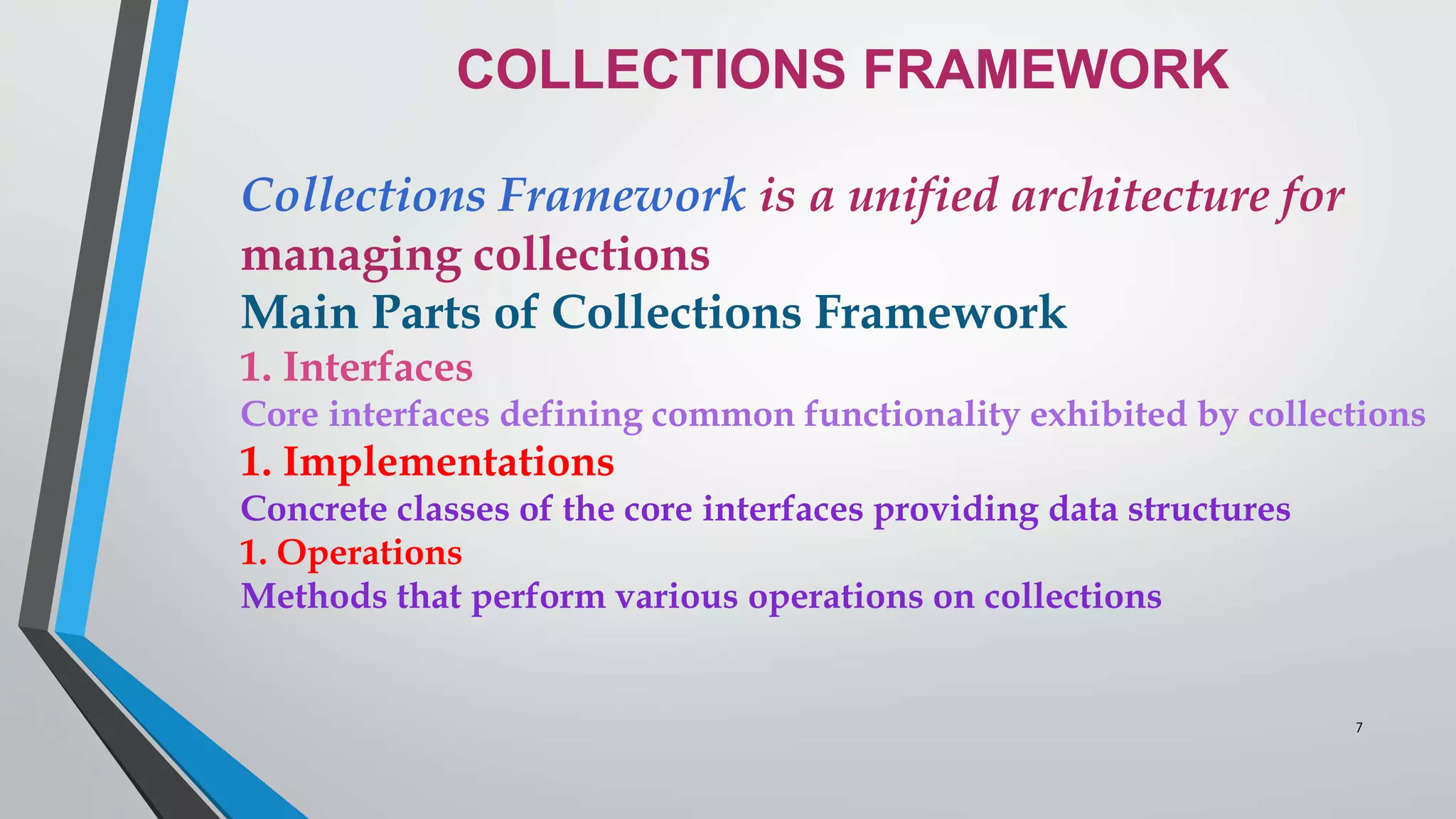 COLLECTIONS FRAMEWORK
Collections Framework is a unified architecture for
managing collections
Main Parts of Collections Framework
1. Interfaces
Core interfaces defining common functionality exhibited by collections
1. Implementations
Concrete classes of the core interfaces providing data structures
1. Operations
Methods that perform various operations on collections
7
 