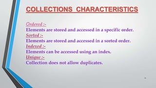 COLLECTIONS CHARACTERISTICS
Ordered :-
Elements are stored and accessed in a specific order.
Sorted :-
Elements are stored and accessed in a sorted order.
Indexed :-
Elements can be accessed using an index.
Unique :-
Collection does not allow duplicates.
12
 