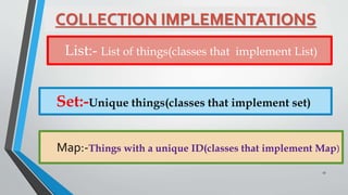 COLLECTION IMPLEMENTATIONS
List:- List of things(classes that implement List)
Set:-Unique things(classes that implement set)
Map:-Things with a unique ID(classes that implement Map)
17
 