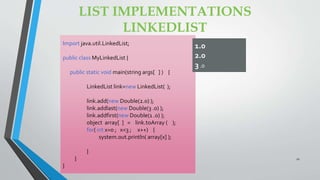LIST IMPLEMENTATIONS
LINKEDLIST
Import java.util.LinkedList;
public class MyLinkedList {
public static void main(string args[ ] ) {
LinkedList link=new LinkedList( );
link.add(new Double(2.0) );
link.addlast(new Double(3 .0) );
link.addfirst(new Double(1 .0) );
object array[ ] = link.toArray ( );
for( int x=0 ; x<3 ; x++) {
system.out.println( array[x] );
}
}
}
1.0
2.0
3 .0
21
 