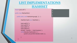 LIST IMPLEMENTATIONS
HASHSET
Import java.util.*;
public class MyHashSet {
public static void main(string args[ ] ) {
HashSet hash=new HashSet( );
hash.add(“a” );
hash.add(“b” );
hash.add(“c”);
hash.add(“d”);
iterator iterator = hash.iterator( );
while(iterator.hashnext( ) ) {
system.out.println( iterator.next( ) );
}
}
}
d
a
c
b
23
 