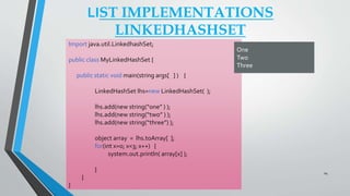 LIST IMPLEMENTATIONS
LINKEDHASHSET
Import java.util.LinkedhashSet;
public class MyLinkedHashSet {
public static void main(string args[ ] ) {
LinkedHashSet lhs=new LinkedHashSet( );
lhs.add(new string(“one” ) );
lhs.add(new string(“two” ) );
lhs.add(new string(“three”) );
object array = lhs.toArray[ ];
for(int x=0; x<3; x++) {
system.out.println( array[x] );
}
}
}
One
Two
Three
24
 