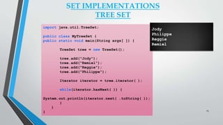 import java.util.TreeSet;
public class MyTreeSet {
public static void main(String args[ ]) {
TreeSet tree = new TreeSet();
tree.add("Jody");
tree.add("Remiel");
tree.add("Reggie");
tree.add("Philippe");
Iterator iterator = tree.iterator( );
while(iterator.hasNext( )) {
System.out.println(iterator.next( .toString( ));
}
}
}
SET IMPLEMENTATIONS
TREE SET
Jody
Philippe
Reggie
Remiel
25
 
