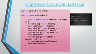 MAP IMPLEMENTATIONS HASH MAP
import java.util.HashMap;
public class MyHashMap {
public static void main(String args[
]) {
HashMap map = new HashMap( );
map.put("name", "Jody");
map.put("id", new Integer(446));
map.put("address", "Manila");
System.out.println("Name:"+
map.get("name"));
System.out.println("ID: " +
map.get("id"));
System.out.println("Address: " +
map.get("address"));
}
}
Name: Jody
ID: 446
Address: Manila
27
 