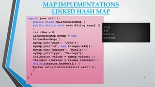 MAP IMPLEMENTATIONS
LINKED HASH MAP
import java.util.*;
public class MyLinkedHashMap {
public static void main(String args[ ])
{
int iNum = 0;
LinkedHashMap myMap = new
LinkedHashMap( );
myMap.put("name", "Jody");
myMap.put("id", new Integer(446));
myMap.put("address", "Manila");
myMap.put("type", "Savings");
Collection values = myMap.values( );
Iterator iterator = values.iterator( );
while(iterator.hasNext()) {
System.out.println(iterator.next( ));
}
}
}
Jody
446
Manila
Savings
29
 