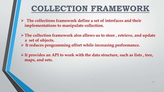 COLLECTION FRAMEWORK
 The collections framework define a set of interfaces and their
implementations to manipulate collection.
The collection framework also allows us to store , retrieve, and update
a set of objects.
 It reduces programming effort while increasing performance.
It provides an API to work with the data structure, such as lists , tree,
maps, and sets.
3
 